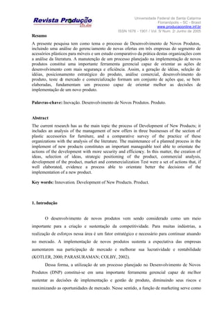 Universidade Federal de Santa Catarina
Florianópolis – SC - Brasil
www.producaoonline.inf.br
ISSN 1676 - 1901 / Vol. 5/ Num. 2/ Junho de 2005
Resumo
A presente pesquisa tem como tema o processo de Desenvolvimento de Novos Produtos,
incluindo uma análise do gerenciamento de novas ofertas em três empresas do segmento de
acessórios plásticos para móveis e um estudo comparativo da prática destas organizações com
a análise da literatura. A manutenção de um processo planejado na implementação de novos
produtos constitui uma importante ferramenta gerencial capaz de orientar as ações de
desenvolvimento com mais segurança e eficiência. Assim, a geração de idéias, seleção de
idéias, posicionamento estratégico do produto, análise comercial, desenvolvimento do
produto, teste de mercado e comercialização formam um conjunto de ações que, se bem
elaboradas, fundamentam um processo capaz de orientar melhor as decisões de
implementação de um novo produto.
Palavras-chave: Inovação. Desenvolvimento de Novos Produtos. Produto.
Abstract
The current research has as the main topic the process of Development of New Products; it
includes an analysis of the management of new offers in three businesses of the section of
plastic accessories for furniture, and a comparative survey of the practice of these
organizations with the analysis of the literature. The maintenance of a planned process in the
implement of new products constitutes an important manageable tool able to orientate the
actions of the development with more security and efficiency. In this matter, the creation of
ideas, selection of ideas, strategic positioning of the product, commercial analysis,
development of the product, market and commercialization Test were a set of actions that, if
well elaborated, evidence a process able to orientate better the decisions of the
implementation of a new product.
Key words: Innovation. Development of New Products. Product.
1. Introdução
O desenvolvimento de novos produtos vem sendo considerado como um meio
importante para a criação e sustentação da competitividade. Para muitas indústrias, a
realização de esforços nessa área é um fator estratégico e necessário para continuar atuando
no mercado. A implementação de novos produtos sustenta a expectativa das empresas
aumentarem sua participação de mercado e melhorar sua lucratividade e rentabilidade
(KOTLER, 2000; PARASURAMAN; COLBY, 2002).
Dessa forma, a utilização de um processo planejado no Desenvolvimento de Novos
Produtos (DNP) constitui-se em uma importante ferramenta gerencial capaz de melhor
sustentar as decisões de implementação e gestão de produto, diminuindo seus riscos e
maximizando as oportunidades de mercado. Nesse sentido, a função de marketing serve como
 