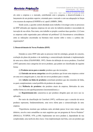Universidade Federal de Santa Catarina
Florianópolis – SC - Brasil
www.producaoonline.inf.br
ISSN 1676 - 1901 / Vol. 5/ Num. 2/ Junho de 2005
elo entre a empresa e o mercado, contribuindo com a pesquisa, o desenvolvimento e o
lançamento de um produto superior, orientado para o mercado e com sua adequação às forças
e/ou recursos da empresa (COOPER et al. apud LAMBIN, 2000).
Sendo assim, a questão central abordada neste trabalho é investigar como os processos
de DNP utilizados por algumas empresas de um setor da indústria atendem à necessidade de
inovação de sua oferta. Para tanto, este trabalho se propõe a analisar duas questões: (1) Como
as empresas estão organizadas para enfrentar tal problema? (2) Encontram-se coincidências
entre as indicações encontradas na literatura mais recente sobre o tema e a prática das
organizações?
2. Desenvolvimento de Novos Produtos (DNP)
Entende-se como DNP toda ação ou processo total de estratégia, geração de conceito,
avaliação do plano de produto e de marketing e comercialização destinado à implementação
de uma nova oferta (CRAWFORD, 1997). Dentro da definição de novos produtos, Crawford
(1997) apresenta cinco categorias de novos produtos, que podem ser classificadas da seguinte
forma:
(i) Produtos novos para o mundo: produtos que são invenções;
(ii) Entrada em novas categorias: envolve produtos que levam uma empresa a entrar
em uma nova categoria para si, mas não em novos produtos para o mundo;
(iii) Adições na linha de produtos: constituem produtos que são extensões de linha,
as quais complementam o atual portfólio de produtos da empresa;
(iv) Melhoria de produtos: são produtos atuais da empresa, fabricados de uma
melhor forma ou com aperfeiçoamentos (incrementalismo); e
(v) Reposicioname nto: caracteriza-se por produtos dirigidos para um novo uso ou
aplicação.
Por meio da classificação de Crawford (1997), verificou-se que o conceito de novos
produtos representa, fundamentalmente, uma nova oferta para a comercialização de uma
empresa.
“Experiências mostram que nenhuma outra atividade parece levar mais tempo, mais
dinheiro, envolve mais armadilhas ou mais angústias que um programa de Novos Produtos”
(DHALLA; YUSPEH, 1976, p.108). Implementar um novo produto é, dependendo de sua
complexidade, uma tarefa de altos riscos. Uma implementação mal feita, com um produto que
 