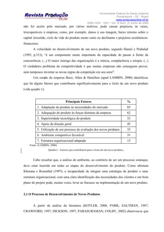 Universidade Federal de Santa Catarina
Florianópolis – SC - Brasil
www.producaoonline.inf.br
ISSN 1676 - 1901 / Vol. 5/ Num. 2/ Junho de 2005
não foi aceito pelo mercado, por vários motivos, pode causar prejuízos, às vezes,
irrecuperáveis à empresa, como, por exemplo, danos à sua imagem, baixo retorno sobre o
capital investido, ciclo de vida do produto muito curto ou declinante e prejuízos econômicos-
financeiros.
A velocidade no desenvolvimento de um novo produto, segundo Hamel e Prahalad
(1995, p.313), “é um componente muito importante da capacidade de passar à frente da
concorrência. (...) O maior inimigo das organizações é a inércia, complacência e miopia. (...)
O verdadeiro problema da competitividade é que muitas empresas não conseguem prever,
nem tampouco inventar as novas regras da competição em seu setor”.
Um estudo da empresa Booz, Allen & Hamilton (apud LAMBIN, 2000) identificou
que há alguns fatores que contribuem significativamente para o êxito de um novo produto
(vide quadro 1).
Principais Fatores %
1. Adaptação do produto às necessidades do mercado 85
2. Adequação do produto às forças distintas da empresa 62
3. Superioridade tecnológica do produto 52
4. Apoio da direção geral 45
5. Utilização de um processo de avaliação dos novos produtos 33
6. Ambiente competitivo favorável 31
7. Estrutura organizacional adaptada 15
Fonte: (LAMBIN, 2000)
Quadro1 - Fatores que contribuem para o êxito de um novo produto.
Cabe ressaltar que, a análise do ambiente, ao contrário de ser um processo estanque,
deve estar inserida em todas as etapas do desenvolvimento do produto. Como afirmam
Khurana e Rosenthal (1997), a incapacidade de integrar uma estratégia do produto e uma
estrutura organizacional, com uma clara identificação das necessidades dos clientes e um bom
plano do projeto pode, muitas vezes, levar ao fracasso na implementação de um novo produto.
2.1 O Processo de Desenvolvimento de Novos Produtos
A partir da análise da literatura (KOTLER, 2000; PARK; ZALTMAN, 1987;
CRAWFORD, 1997; DICKSON, 1997; PARASURAMAN; COLBY, 2002) observou-se que
 