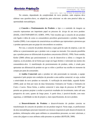 Universidade Federal de Santa Catarina
Florianópolis – SC - Brasil
www.producaoonline.inf.br
ISSN 1676 - 1901 / Vol. 5/ Num. 2/ Junho de 2005
No entanto, dependendo da complexidade do novo produto, cada empresa deve
elaborar suas questões-chave, ou adaptá-las, para selecionar ou não uma possível idéia ou
oportunidade mercadológica.
c) Conceito e Posicionamento do Produto: o tipo e o conteúdo da imagem ou
conceito representam um importante papel no processo de design de um novo produto
(DAHL; CHATTOPADHYAY; GORN, 1999). Vale ressaltar que o conceito de um produto
está ligado à idéia de como os consumidores percebem genericamente o produto. Segundo
Lambin (2000), é um conjunto de características ou atributos que representam a promessa que
o produto apresenta para um grupo de consumidores ou usuários.
Por isso, o conceito do produto direciona a regra geral de ação da empresa, e por ele
define-se o posicionamento que o produto vem a ocupar no mercado. Um conceito possibilita
que o produto possa ser diferenciado de produtos concorrentes (HAAG, 1998). Neste sentido,
Kotler (2000) afirma que posicionamento é o ato de desenvolver a oferta e a imagem da
empresa, ou do produto, de tal forma que ocupe um lugar distinto e valorizado nas mentes dos
consumidores-alvo. A manifestação do posicionamento do produto, então, é criada para
apresentar um diferencial do produto no que se refere a justificar sua escolha no momento da
compra por parte do consumidor.
d) Análise Comercial: após o produto ter sido posicionado no mercado, a equipe
responsável pelo projeto tem condições de proceder a uma análise comercial, ou seja, avaliar
a atratividade do novo produto no mercado. A verificação da atratividade, segundo Kotler
(2000), pode ser feita por meio de duas ferramentas: Estimativa de Vendas e Estimativa de
Custo e Lucros. Dessa forma, a análise comercial é uma etapa do processo de DNP que
permite aos gestores projetar e avaliar os possíveis resultados do investimento, tanto sob uma
perspectiva de curto, quanto de longo prazo. A partir disso, é possível decidir, com mais
segurança, a viabilidade ou não do projeto e, mais especificamente, do novo produto.
e) Desenvolvimento do Produto: o desenvolvimento do produto consiste na
transformação do conceito do produto em um produto tangível. Nesta etapa, os profissionais
da área mercadológica precisam transmitir aos técnicos responsáveis pelo desenvolvimento de
produtos, informações sobre quais atributos os consumidores procuram, ou mais valorizam, e
como eles julgam se esses atributos estão presentes no produto (KOTLER, 2000).
 