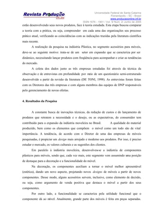 Universidade Federal de Santa Catarina
Florianópolis – SC - Brasil
www.producaoonline.inf.br
ISSN 1676 - 1901 / Vol. 5/ Num. 2/ Junho de 2005
estão desenvolvendo seus novos produtos, face à teoria estudada. Esta etapa buscou comparar
a teoria com a prática, ou seja, compreender em cada uma das organizações seu processo
prático atual, verificando as coincidências com as indicações trazidas pela literatura científica
mais recente.
A realização da pesquisa na indústria Plástica, no segmento acessórios para móveis,
deve-se ao seguinte motivo: trata-se de um setor em expansão que se caracteriza por ser
dinâmico, necessitando lançar produtos com freqüência para acompanhar e criar as tendências
do mercado.
A coleta dos dados junto as três empresas estudadas foi através da técnica da
observação e de entrevistas em profundidade por meio de um questionário semi-estruturado
desenvolvido a partir da revisão da literatura (DE TONI, 1998). As entrevistas foram feitas
com os Diretores das três empresas e com alguns membros das equipes de DNP responsáveis
pelo gerenciamento de novas ofertas.
4. Resultados da Pesquisa
A constante busca de inovações técnicas, da redução de custos e do lançamento de
produtos que retratem a necessidade e o desejo, ou as expectativas, do consumidor tem
contribuído para a expansão da indústria moveleira no Brasil. A qualidade do material
produzido, bem como os elementos que compõem o móvel como um todo são de vital
importância. A tendência, de acordo com o Diretor de uma das empresas de móveis
pesquisadas, é propiciar um design mais arrojado e moderno aos produtos. Por isso, é preciso
estudar o mercado, os valores culturais e as sugestões dos clientes.
Em paralelo à indústria moveleira, desenvolveu-se a indústria de componentes
plásticos para móveis, sendo que, cada vez mais, este segmento vem assumindo uma posição
de destaque para a decoração e a funcionalidade do móvel.
Na decoração, os componentes auxiliam a tornar o móvel melhor apresentável
(estética), dando um novo aspecto, projetando novos designs de móveis a partir de novos
componentes. Desse modo, alguns acessórios servem, inclusive, como elemento de decisão,
ou seja, como argumento de venda positiva que destaca o móvel a partir dos seus
componentes.
Por outro lado, a funcionalidade se caracteriza pela utilidade funcional que o
componente dá ao móvel. Atualmente, grande parte dos móveis é feita em peças separadas.
 