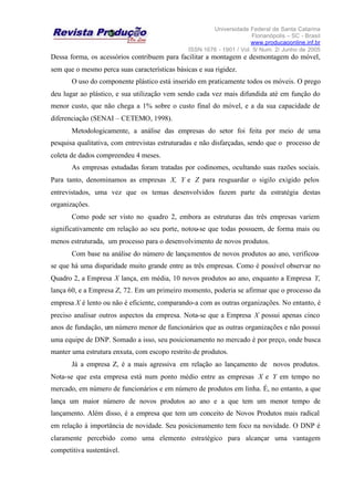 Universidade Federal de Santa Catarina
Florianópolis – SC - Brasil
www.producaoonline.inf.br
ISSN 1676 - 1901 / Vol. 5/ Num. 2/ Junho de 2005
Dessa forma, os acessórios contribuem para facilitar a montagem e desmontagem do móvel,
sem que o mesmo perca suas características básicas e sua rigidez.
O uso do componente plástico está inserido em praticamente todos os móveis. O prego
deu lugar ao plástico, e sua utilização vem sendo cada vez mais difundida até em função do
menor custo, que não chega a 1% sobre o custo final do móvel, e a da sua capacidade de
diferenciação (SENAI – CETEMO, 1998).
Metodologicamente, a análise das empresas do setor foi feita por meio de uma
pesquisa qualitativa, com entrevistas estruturadas e não disfarçadas, sendo que o processo de
coleta de dados compreendeu 4 meses.
As empresas estudadas foram tratadas por codinomes, ocultando suas razões sociais.
Para tanto, denominamos as empresas X, Y e Z para resguardar o sigilo exigido pelos
entrevistados, uma vez que os temas desenvolvidos fazem parte da estratégia destas
organizações.
Como pode ser visto no quadro 2, embora as estruturas das três empresas variem
significativamente em relação ao seu porte, notou-se que todas possuem, de forma mais ou
menos estruturada, um processo para o desenvolvimento de novos produtos.
Com base na análise do número de lançamentos de novos produtos ao ano, verificou-
se que há uma disparidade muito grande entre as três empresas. Como é possível observar no
Quadro 2, a Empresa X lança, em média, 10 novos produtos ao ano, enquanto a Empresa Y,
lança 60, e a Empresa Z, 72. Em um primeiro momento, poderia se afirmar que o processo da
empresa X é lento ou não é eficiente, comparando-a com as outras organizações. No entanto, é
preciso analisar outros aspectos da empresa. Nota-se que a Empresa X possui apenas cinco
anos de fundação, um número menor de funcionários que as outras organizações e não possui
uma equipe de DNP. Somado a isso, seu posicionamento no mercado é por preço, onde busca
manter uma estrutura enxuta, com escopo restrito de produtos.
Já a empresa Z, é a mais agressiva em relação ao lançamento de novos produtos.
Nota-se que esta empresa está num ponto médio entre as empresas X e Y em tempo no
mercado, em número de funcionários e em número de produtos em linha. É, no entanto, a que
lança um maior número de novos produtos ao ano e a que tem um menor tempo de
lançamento. Além disso, é a empresa que tem um conceito de Novos Produtos mais radical
em relação à importância de novidade. Seu posicionamento tem foco na novidade. O DNP é
claramente percebido como uma elemento estratégico para alcançar uma vantagem
competitiva sustentável.
 