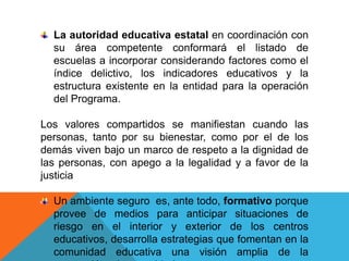 La autoridad educativa estatal en coordinación con
  su área competente conformará el listado de
  escuelas a incorporar considerando factores como el
  índice delictivo, los indicadores educativos y la
  estructura existente en la entidad para la operación
  del Programa.

Los valores compartidos se manifiestan cuando las
personas, tanto por su bienestar, como por el de los
demás viven bajo un marco de respeto a la dignidad de
las personas, con apego a la legalidad y a favor de la
justicia

  Un ambiente seguro es, ante todo, formativo porque
  provee de medios para anticipar situaciones de
  riesgo en el interior y exterior de los centros
  educativos, desarrolla estrategias que fomentan en la
  comunidad educativa una visión amplia de la
 