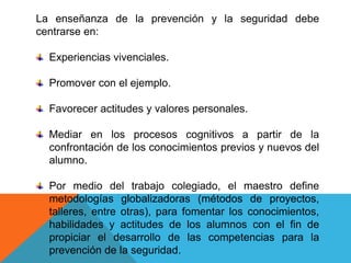 La enseñanza de la prevención y la seguridad debe
centrarse en:

  Experiencias vivenciales.

  Promover con el ejemplo.

  Favorecer actitudes y valores personales.

  Mediar en los procesos cognitivos a partir de la
  confrontación de los conocimientos previos y nuevos del
  alumno.

  Por medio del trabajo colegiado, el maestro define
  metodologías globalizadoras (métodos de proyectos,
  talleres, entre otras), para fomentar los conocimientos,
  habilidades y actitudes de los alumnos con el fin de
  propiciar el desarrollo de las competencias para la
  prevención de la seguridad.
 