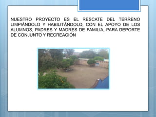 NUESTRO PROYECTO ES EL RESCATE DEL TERRENO
LIMPIÁNDOLO Y HABILITÁNDOLO, CON EL APOYO DE LOS
ALUMNOS, PADRES Y MADRES DE FAMILIA, PARA DEPORTE
DE CONJUNTO Y RECREACIÓN
 