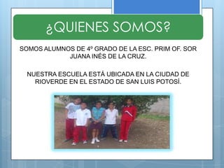 ¿QUIENES SOMOS?
SOMOS ALUMNOS DE 4º GRADO DE LA ESC. PRIM OF. SOR
            JUANA INÉS DE LA CRUZ.

  NUESTRA ESCUELA ESTÁ UBICADA EN LA CIUDAD DE
    RIOVERDE EN EL ESTADO DE SAN LUIS POTOSÍ.
 