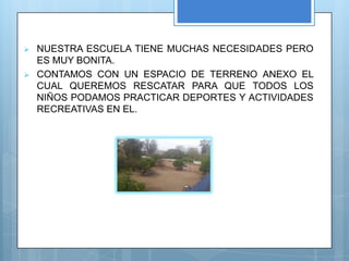    NUESTRA ESCUELA TIENE MUCHAS NECESIDADES PERO
    ES MUY BONITA.
   CONTAMOS CON UN ESPACIO DE TERRENO ANEXO EL
    CUAL QUEREMOS RESCATAR PARA QUE TODOS LOS
    NIÑOS PODAMOS PRACTICAR DEPORTES Y ACTIVIDADES
    RECREATIVAS EN EL.
 