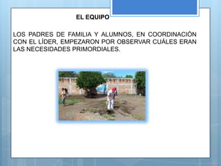 EL EQUIPO

LOS PADRES DE FAMILIA Y ALUMNOS, EN COORDINACIÓN
CON EL LÍDER, EMPEZARON POR OBSERVAR CUÁLES ERAN
LAS NECESIDADES PRIMORDIALES.
 