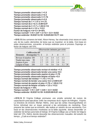 11
Mabel,Gaby, Emmanuel
Tiempo promedio observado 1 =1.5
Tiempo promedio observado 2 =2.3
Tiempo promedio observado 3 =1.76
Tiempo promedio observado 4 =3.5
Tiempo normal de 1 = 1.15 x 1=1.15
Tiempo normal de 2 =2.3 x 0.90=2.07
Tiempo normal de 3 =1.7 x 1.20=2.112
Tiempo normal de 4 = 3.5 x 1=3.5
Factor de holgura = 6+ 6 + 6=18%
Tiempo normal= 1.15 + 2.07 + 2.112 + 3.5 = 8.832
Tiempo estándar =8.832/1-0.18= 8.832/0.82=10.77 min
⦁⦁S10.13 Una camarera de hotel, Alison Harvey, fue observada cinco veces en cada
uno de los cuatro elementos de tarea que se muestran en la tabla. Con base en
estas observaciones, encuentre el tiempo estándar para el proceso. Suponga un
factor de holgura del 10%.
Tiempo promedio observado revisar el minibar =1.5
Tiempo promedio observado tender una cama =2.3
Tiempo promedio observado aspirar el piso =1.76
Tiempo promedio observado limpiar el baño =3.5
Tiempo normal del minibar = 1.15 x 1=1.15
Tiempo normal de tender una cama =2.3 x 0.90=2.07
Tiempo normal de aspirar el piso =1.76 x 1.20=2.112
Tiempo normal de limpiar el baño = 3.5 x 1=3.5
Factor de holgura = 10%
Tiempo normal= 1.15 + 2.07 + 2.04 + 3.5 = 8.832
Tiempo estándar =8.832/1-0.18= 8.832/0.90=9.81 min
⦁⦁S10.14 El Virginia College promueve una amplia variedad de cursos de
capacitación para ejecutivos entre las empresas de la región de Arlington, Virginia.
La directora de división, Marilyn Helms, cree que las cartas mecanografiadas en
forma individual dan un toque personal a las actividades de marketing. Para
preparar las cartas que se enviarán, ella realiza un estudio de sus secretarias. Con
base en las observaciones mostradas en la tabla siguiente, desea desarrollar un
estándar de tiempo para todo el trabajo. El Virginia College usa un factor de holgura
total del 12%. Helms decide descartar las observaciones inusuales del estudio de
tiempo. ¿Cuál es el tiempo estándar?
 