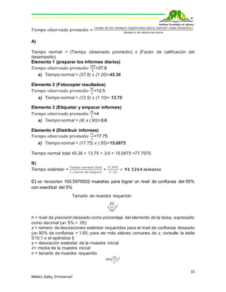 15
Mabel,Gaby, Emmanuel
𝑇𝑖𝑒𝑚𝑝𝑜 𝑜𝑏𝑠𝑒𝑟𝑣𝑎𝑑𝑜 𝑝𝑟𝑜𝑚𝑒𝑑𝑖𝑜 =
( 𝑠𝑢𝑚𝑎 𝑑𝑒 𝑙𝑜𝑠 𝑡𝑖𝑒𝑚𝑝𝑜𝑠 𝑟𝑒𝑔𝑖𝑠𝑡𝑟𝑎𝑑𝑜𝑠 𝑝𝑎𝑟𝑎 𝑟𝑒𝑎𝑙𝑖𝑧𝑎𝑟 𝑐𝑎𝑑𝑎 𝑒𝑙𝑒𝑚𝑒𝑛𝑡𝑜)
𝑁𝑢𝑚𝑒𝑟𝑜 𝑑𝑒 𝑜𝑏𝑠𝑒𝑟𝑣𝑎𝑐𝑖𝑜𝑛𝑒𝑠
A)
Tiempo normal = (Tiempo observado promedio) x (Factor de calificación del
desempeño)
Elemento 1 (preparar los informes diarios)
𝑇𝑖𝑒𝑚𝑝𝑜 𝑜𝑏𝑠𝑒𝑟𝑣𝑎𝑑𝑜 𝑝𝑟𝑜𝑚𝑒𝑑𝑖𝑜
189
5
=37.8
a) Tiempo normal = (37.8) x (1.20)=45.36
Elemento 2 (Fotocopiar resultados)
𝑇𝑖𝑒𝑚𝑝𝑜 𝑜𝑏𝑠𝑒𝑟𝑣𝑎𝑑𝑜 𝑝𝑟𝑜𝑚𝑒𝑑𝑖𝑜
50
4
=12.5
a) Tiempo normal = (12.5) x (1.10)= 13.75
Elemento 3 (Etiquetar y empacar informes)
𝑇𝑖𝑒𝑚𝑝𝑜 𝑜𝑏𝑠𝑒𝑟𝑣𝑎𝑑𝑜 𝑝𝑟𝑜𝑚𝑒𝑑𝑖𝑜
20
5
=4
a) Tiempo normal = (4) x (.90)=3.6
Elemento 4 (Distribuir informes)
𝑇𝑖𝑒𝑚𝑝𝑜 𝑜𝑏𝑠𝑒𝑟𝑣𝑎𝑑𝑜 𝑝𝑟𝑜𝑚𝑒𝑑𝑖𝑜
71
4
=17.75
a) Tiempo normal = (17.75) x (.85)=15.0875
Tiempo normal total 45.36 + 13.75 + 3.6 + 15.0875 =77.7975
B)
Tiempo estándar =
𝑇𝑖𝑒𝑚𝑝𝑜 𝑛𝑜𝑟𝑚𝑎𝑙 𝑡𝑜𝑡𝑎𝑙
1−𝑓𝑎𝑐𝑡𝑜𝑟 𝑑𝑒 ℎ𝑜𝑙𝑔𝑢𝑟𝑎
=
77.7975
1−.15
= 𝟗𝟏. 𝟓𝟐𝟔𝟒 𝒎𝒊𝒏𝒖𝒕𝒐𝒔
C) se necesitan 165.5978502 muestras para lograr un nivel de confianza del 95%
con exactitud del 5%
Tamaño de muestra requerido
(
𝑍𝑆
ℎ𝑥̅
)2
h = nivel de precisióndeseado como porcentaje del elemento de la tarea, expresado
como decimal (un 5% = .05)
z = número de desviaciones estándar requeridas para el nivel de confianza deseado
(un 90% de confianza = 1.65; para ver más valores comunes de z, consulte la tabla
S10.1 o el apéndice I)
s = desviación estándar de la muestra inicial
𝑥̅= media de la muestra inicial
n = tamaño de muestra requerido
n=(
𝑍𝑆
𝑒
)2
 