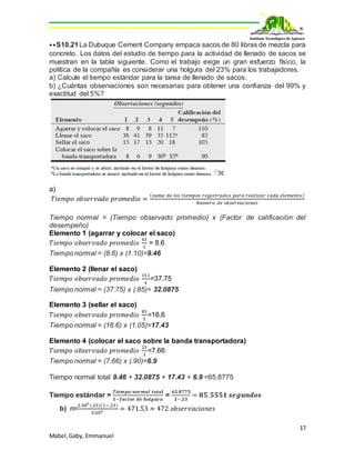 17
Mabel,Gaby, Emmanuel
⦁⦁S10.21La Dubuque Cement Company empaca sacos de 80 libras de mezcla para
concreto. Los datos del estudio de tiempo para la actividad de llenado de sacos se
muestran en la tabla siguiente. Como el trabajo exige un gran esfuerzo físico, la
política de la compañía es considerar una holgura del 23% para los trabajadores.
a) Calcule el tiempo estándar para la tarea de llenado de sacos.
b) ¿Cuántas observaciones son necesarias para obtener una confianza del 99% y
exactitud del 5%?
a)
𝑇𝑖𝑒𝑚𝑝𝑜 𝑜𝑏𝑠𝑒𝑟𝑣𝑎𝑑𝑜 𝑝𝑟𝑜𝑚𝑒𝑑𝑖𝑜 =
( 𝑠𝑢𝑚𝑎 𝑑𝑒 𝑙𝑜𝑠 𝑡𝑖𝑒𝑚𝑝𝑜𝑠 𝑟𝑒𝑔𝑖𝑠𝑡𝑟𝑎𝑑𝑜𝑠 𝑝𝑎𝑟𝑎 𝑟𝑒𝑎𝑙𝑖𝑧𝑎𝑟 𝑐𝑎𝑑𝑎 𝑒𝑙𝑒𝑚𝑒𝑛𝑡𝑜)
𝑁𝑢𝑚𝑒𝑟𝑜 𝑑𝑒 𝑜𝑏𝑠𝑒𝑟𝑣𝑎𝑐𝑖𝑜𝑛𝑒𝑠
Tiempo normal = (Tiempo observado promedio) x (Factor de calificación del
desempeño)
Elemento 1 (agarrar y colocar el saco)
𝑇𝑖𝑒𝑚𝑝𝑜 𝑜𝑏𝑠𝑒𝑟𝑣𝑎𝑑𝑜 𝑝𝑟𝑜𝑚𝑒𝑑𝑖𝑜
43
5
= 8.6
Tiempo normal = (8.6) x (1.10)=9.46
Elemento 2 (llenar el saco)
𝑇𝑖𝑒𝑚𝑝𝑜 𝑜𝑏𝑠𝑒𝑟𝑣𝑎𝑑𝑜 𝑝𝑟𝑜𝑚𝑒𝑑𝑖𝑜
151
4
=37.75
Tiempo normal = (37.75) x (.85)= 32.0875
Elemento 3 (sellar el saco)
𝑇𝑖𝑒𝑚𝑝𝑜 𝑜𝑏𝑠𝑒𝑟𝑣𝑎𝑑𝑜 𝑝𝑟𝑜𝑚𝑒𝑑𝑖𝑜
83
5
=16.6
Tiempo normal = (16.6) x (1.05)=17.43
Elemento 4 (colocar el saco sobre la banda transportadora)
𝑇𝑖𝑒𝑚𝑝𝑜 𝑜𝑏𝑠𝑒𝑟𝑣𝑎𝑑𝑜 𝑝𝑟𝑜𝑚𝑒𝑑𝑖𝑜
23
3
=7.66
Tiempo normal = (7.66) x (.90)=6.9
Tiempo normal total 9.46 + 32.0875 + 17.43 + 6.9 =65.8775
Tiempo estándar =
𝑻𝒊𝒆𝒎𝒑𝒐 𝒏𝒐𝒓𝒎𝒂𝒍 𝒕𝒐𝒕𝒂𝒍
𝟏−𝒇𝒂𝒄𝒕𝒐𝒓 𝒅𝒆 𝒉𝒐𝒍𝒈𝒖𝒓𝒂
=
𝟔𝟓.𝟖𝟕𝟕𝟓
𝟏−.𝟐𝟑
= 𝟖𝟓. 𝟓𝟓𝟓𝟏 𝒔𝒆𝒈𝒖𝒏𝒅𝒐𝒔
b) n=
2.582
(.23)(1−.23)
0.052 = 471.53 ≈ 472 𝑜𝑏𝑠𝑒𝑟𝑣𝑎𝑐𝑖𝑜𝑛𝑒𝑠
 