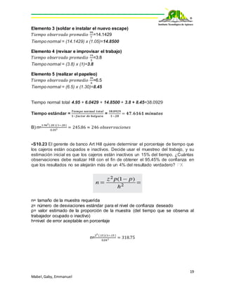19
Mabel,Gaby, Emmanuel
Elemento 3 (soldar e instalar el nuevo escape)
𝑇𝑖𝑒𝑚𝑝𝑜 𝑜𝑏𝑠𝑒𝑟𝑣𝑎𝑑𝑜 𝑝𝑟𝑜𝑚𝑒𝑑𝑖𝑜
99
7
=14.1429
Tiempo normal = (14.1429) x (1.05)=14.8500
Elemento 4 (revisar e improvisar el trabajo)
𝑇𝑖𝑒𝑚𝑝𝑜 𝑜𝑏𝑠𝑒𝑟𝑣𝑎𝑑𝑜 𝑝𝑟𝑜𝑚𝑒𝑑𝑖𝑜
19
5
=3.8
Tiempo normal = (3.8) x (1)=3.8
Elemento 5 (realizar el papeleo)
𝑇𝑖𝑒𝑚𝑝𝑜 𝑜𝑏𝑠𝑒𝑟𝑣𝑎𝑑𝑜 𝑝𝑟𝑜𝑚𝑒𝑑𝑖𝑜
39
6
=6.5
Tiempo normal = (6.5) x (1.30)=8.45
Tiempo normal total 4.95 + 6.0429 + 14.8500 + 3.8 + 8.45=38.0929
Tiempo estándar =
𝑻𝒊𝒆𝒎𝒑𝒐 𝒏𝒐𝒓𝒎𝒂𝒍 𝒕𝒐𝒕𝒂𝒍
𝟏−𝒇𝒂𝒄𝒕𝒐𝒓 𝒅𝒆 𝒉𝒐𝒍𝒈𝒖𝒓𝒂
=
𝟑𝟖.𝟎𝟗𝟐𝟗
𝟏−.𝟐𝟎
= 𝟒𝟕. 𝟔𝟏𝟔𝟏 𝒎𝒊𝒏𝒖𝒕𝒐𝒔
B) n=
1.962
(.20)(1−.20)
0.052 = 245.86 ≈ 246 𝑜𝑏𝑠𝑒𝑒𝑟𝑣𝑎𝑐𝑖𝑜𝑛𝑒𝑠
⦁S10.23 El gerente de banco Art Hill quiere determinar el porcentaje de tiempo que
los cajeros están ocupados e inactivos. Decide usar el muestreo del trabajo, y su
estimación inicial es que los cajeros están inactivos un 15% del tiempo. ¿Cuántas
observaciones debe realizar Hill con el fin de obtener el 95.45% de confianza en
que los resultados no se alejarán más de un 4% del resultado verdadero? PX
n= tamaño de la muestra requerida
z= número de desviaciones estándar para el nivel de confianza deseado
p= valor estimado de la proporción de la muestra (del tiempo que se observa al
trabajador ocupado o inactivo)
h=nivel de error aceptable en porcentaje
n=
22
(.15)(1−.15)
0.042 = 318.75
 