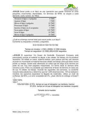 21
Mabel,Gaby, Emmanuel
⦁S10.28 Sacar punta a un lápiz es una operación que puede dividirse en ocho
pequeños movimientos elementales. En términos de MTM, se asigna a cada
elemento cierto número de TMUs:
¿Cuál es el tiempo normal total para sacar punta a un lápiz?
Convierta su respuesta a minutos y segundos.
6+2+10+20+4+120+10+10=182
Tiempo en minutos = (182) (.0006)= 0.1092 minutos
Tiempo en segundos= (0.1092) (60)=6.552 segundos
⦁⦁S10.29 El supervisor Vic Sower de Huntsville Equipment Company está
preocupado porque el material no llegue a las células de trabajo con la prontitud
necesaria. Se instaló un nuevo sistema kanban, pero parece que hay una demora
al poner en movimiento el material hacia las células de trabajo para que éstas inicien
pronto su trabajo. Sower está interesado en saber qué tan larga es la demora por
parte de sus muy bien pagados maquinistas. En forma ideal, la demora sería
cercana a cero. Pide a su asistente que determine el factor de demora en cada una
de sus 10 células de trabajo. Durante las siguientes dos semanas, su asistente
recopila datos aleatorios y determina que de 1,200 observaciones, 105 se realizaron
mientras los operarios esperaban la llegada de materiales. Utiliza un nivel de
confianza del 95% y un error aceptable del 3%. ¿Qué informe le entrega a Sower?
PX
1200=100%
105=?
105x100/1200= 8.75% tiempo en que el trabajador se mantiene inactivo
91.25% tiempo en el que el trabajador se mantiene ocupado
Tamaño de la muestra
n=
1.962
(.0875)(1−.0875 )
0.032 = 340.8086
 