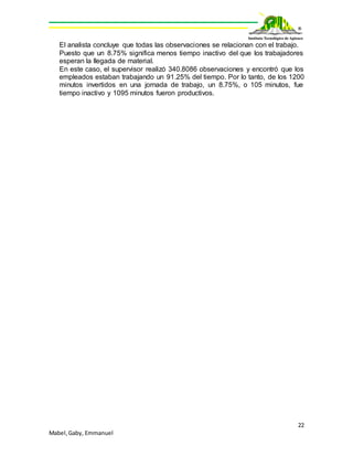 22
Mabel,Gaby, Emmanuel
El analista concluye que todas las observaciones se relacionan con el trabajo.
Puesto que un 8.75% significa menos tiempo inactivo del que los trabajadores
esperan la llegada de material.
En este caso, el supervisor realizó 340.8086 observaciones y encontró que los
empleados estaban trabajando un 91.25% del tiempo. Por lo tanto, de los 1200
minutos invertidos en una jornada de trabajo, un 8.75%, o 105 minutos, fue
tiempo inactivo y 1095 minutos fueron productivos.
 