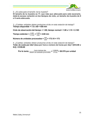 25
Mabel,Gaby, Emmanuel
2. ¿Es adecuado el tamaño de la muestra?
El tamaño de la muestra es 17, que más que adecuado para este escenario,
dada la escasa variación en los tiempos de ciclo, un tamaño de muestra de 8
o 9 sería adecuada.
3. ¿Cuántas unidades deben producirse al día en esta estación de trabajo?
Tiempo disponible = 7.5 x 60 = 450 min
Ciclo de observación del tiempo = 1.90; tiempo normal = 1.90 x 1.15 = 2.185
Tiempo estándar =
𝟐.𝟏𝟖𝟓
𝟏−𝟎.𝟏𝟔
=
𝟐.𝟏𝟖𝟓
𝟎.𝟖𝟒
= 2.60 min
Número de unidades procesadas =
𝟒𝟓𝟎
𝟐.𝟔𝟎
= 173.10 ≈ 173
4. ¿Cuántas unidades deben producirse al día en esta estación de trabajo?
Total, de costo por día= (tasa por hora x número de horas por día) = ($12.50 x
8.0) = $100.00
Por lo tanto;
𝑪𝒐𝒔𝒕𝒐 𝒕𝒐𝒕𝒂𝒍 𝒑𝒐𝒓 𝒅𝒊𝒂
𝑵𝒖𝒎𝒆𝒓𝒐 𝒅𝒆 𝒖𝒏𝒊𝒅𝒂𝒅𝒆𝒔 𝒑𝒓𝒐𝒄𝒆𝒔𝒂𝒅𝒂𝒔
=
$ 𝟏𝟎𝟎.𝟎𝟎
𝟏𝟕𝟑 𝒖𝒔
= $0.578 por unidad
 