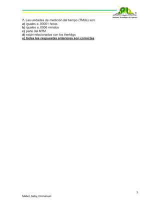 7
Mabel,Gaby, Emmanuel
7. Las unidades de medición del tiempo (TMUs) son:
a) iguales a .00001 horas
b) iguales a .0006 minutos
c) parte del MTM
d) están relacionadas con los therbligs
e) todas las respuestas anteriores son correctas
 