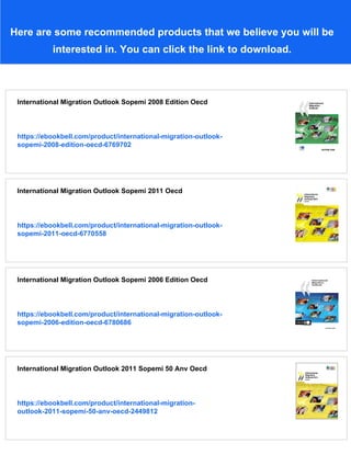 Here are some recommended products that we believe you will be
interested in. You can click the link to download.
International Migration Outlook Sopemi 2008 Edition Oecd
https://ebookbell.com/product/international-migration-outlook-
sopemi-2008-edition-oecd-6769702
International Migration Outlook Sopemi 2011 Oecd
https://ebookbell.com/product/international-migration-outlook-
sopemi-2011-oecd-6770558
International Migration Outlook Sopemi 2006 Edition Oecd
https://ebookbell.com/product/international-migration-outlook-
sopemi-2006-edition-oecd-6780686
International Migration Outlook 2011 Sopemi 50 Anv Oecd
https://ebookbell.com/product/international-migration-
outlook-2011-sopemi-50-anv-oecd-2449812
 