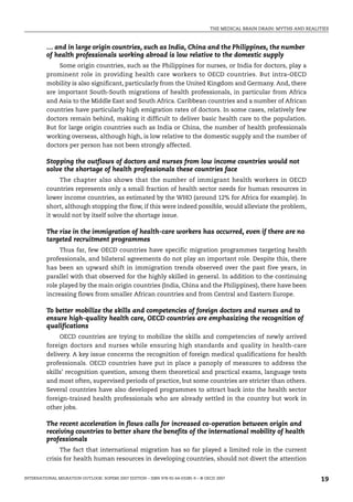 THE MEDICAL BRAIN DRAIN: MYTHS AND REALITIES
INTERNATIONAL MIGRATION OUTLOOK: SOPEMI 2007 EDITION – ISBN 978-92-64-03285-9 – © OECD 2007 19
… and in large origin countries, such as India, China and the Philippines, the number
of health professionals working abroad is low relative to the domestic supply
Some origin countries, such as the Philippines for nurses, or India for doctors, play a
prominent role in providing health care workers to OECD countries. But intra-OECD
mobility is also significant, particularly from the United Kingdom and Germany. And, there
are important South-South migrations of health professionals, in particular from Africa
and Asia to the Middle East and South Africa. Caribbean countries and a number of African
countries have particularly high emigration rates of doctors. In some cases, relatively few
doctors remain behind, making it difficult to deliver basic health care to the population.
But for large origin countries such as India or China, the number of health professionals
working overseas, although high, is low relative to the domestic supply and the number of
doctors per person has not been strongly affected.
Stopping the outflows of doctors and nurses from low income countries would not
solve the shortage of health professionals these countries face
The chapter also shows that the number of immigrant health workers in OECD
countries represents only a small fraction of health sector needs for human resources in
lower income countries, as estimated by the WHO (around 12% for Africa for example). In
short, although stopping the flow, if this were indeed possible, would alleviate the problem,
it would not by itself solve the shortage issue.
The rise in the immigration of health-care workers has occurred, even if there are no
targeted recruitment programmes
Thus far, few OECD countries have specific migration programmes targeting health
professionals, and bilateral agreements do not play an important role. Despite this, there
has been an upward shift in immigration trends observed over the past five years, in
parallel with that observed for the highly skilled in general. In addition to the continuing
role played by the main origin countries (India, China and the Philippines), there have been
increasing flows from smaller African countries and from Central and Eastern Europe.
To better mobilize the skills and competencies of foreign doctors and nurses and to
ensure high-quality health care, OECD countries are emphasizing the recognition of
qualifications
OECD countries are trying to mobilize the skills and competencies of newly arrived
foreign doctors and nurses while ensuring high standards and quality in health-care
delivery. A key issue concerns the recognition of foreign medical qualifications for health
professionals. OECD countries have put in place a panoply of measures to address the
skills’ recognition question, among them theoretical and practical exams, language tests
and most often, supervised periods of practice, but some countries are stricter than others.
Several countries have also developed programmes to attract back into the health sector
foreign-trained health professionals who are already settled in the country but work in
other jobs.
The recent acceleration in flows calls for increased co-operation between origin and
receiving countries to better share the benefits of the international mobility of health
professionals
The fact that international migration has so far played a limited role in the current
crisis for health human resources in developing countries, should not divert the attention
IM-Outlook07.fm Page 19 Thursday, June 7, 2007 4:53 PM
 
