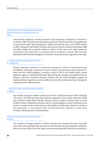 INTRODUCTION
INTERNATIONAL MIGRATION OUTLOOK: SOPEMI 2007 EDITION – ISBN 978-92-64-03285-9 – © OECD 2007
22
2007 Edition of International Migration Outlook
shows an increase in migration flows to the
OECD…
International migration of both permanent and temporary immigrants continued to
increase in 2005. Overall, for the seventeen countries for which there exist comparable data
on “permanent-type” legal immigration, inflows increased by about 11% in 2005 relative
to 2004. Among the other OECD countries, there was an increase of about 10% between 2004
and 2005, largely due to greater inflows in Spain. At the same time, high temporary
movements were observed in countries such as Australia, Canada, New Zealand,
Switzerland and the United Kingdom, countries in which permanent migration is also high.
... notably in family migration and migration
for employment…
Family migration continues to dominate among the inflows of permanent-type
immigrants. Although it represents only one third of all permanent-type migration in
Japan and the United Kingdom, it reaches a high of 70% in the United States, whose
migration regime is heavily family-based. Many European countries, among them Austria,
Belgium, Denmark, Germany, Portugal, Sweden and the United Kingdom, appear as
important labour migration countries, with some 30 to 40% of permanent-type immigrants
arriving for work-related reasons.
... while, the number of asylum seekers continues
to decline
The number of asylum seekers continued to decline in OECD countries in 2005, falling by
15% overall. The 2005 level has almost halved compared to the number observed in 2000
and currently stands below 300 000. Absolute levels of asylum requests were at about
50 000 in France, followed by Germany and the United Kingdom at about 30 000 each, and
Austria, Canada and the United States in the 20 000 to 25 000 range. However, relative to
the population, it was Austria that received the most requests at more than
2 700 per million persons in the population.
There are increasing inflows of international
students
The number of foreign students in OECD countries has increased by more than 40%
since 2000, with especially large increases in New Zealand, the Czech Republic and Korea.
Other countries which have seen large increases (exceeding 50%) include the countries of
IM-Outlook07.fm Page 22 Thursday, June 7, 2007 4:53 PM
 