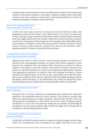 INTRODUCTION
INTERNATIONAL MIGRATION OUTLOOK: SOPEMI 2007 EDITION – ISBN 978-92-64-03285-9 – © OECD 2007 23
southern Europe, Ireland, Australia, France, the Netherlands and Japan. The increase in the
number of international students is most likely a response to signals which many OECD
countries have been sending in recent years, concerning possibilities for work and
residence following the completion of their education.
There are more immigrants from central
and eastern Europe, China and India…
In 2005, the major origin countries of migration remained relatively stable, with
geographical proximity still being a major determinant in the choice of destination
country. A change in origin countries is nevertheless evident in Europe, where movements
have been largely influenced by the increase in flows from central and eastern European
countries as a consequence of the enlargement of the European Union (May 2004) and the
recent adhesion of Bulgaria and Romania (January 2007). Outside of Europe, in North
America, Oceania, Japan and Korea, migrants from Asia are still dominant, with a
significant growth in numbers of those from India and China.
… and destination countries for sub-Saharan
African migration have begun to diversify
Migration from Africa to OECD countries concerns mostly European countries due to
historical links and geographic proximity. In Europe, North African migration is more
frequent than migration from sub-Saharan Africa. Destination countries for African
migration have begun to diversify, however, and Southern European countries have
become an attractive destination as a result of new employment opportunities combined
with geographical proximity. For instance, flows from Senegal and Nigeria to Spain
increased on average by about 25 and 15% per year, respectively, over the past five years.
Africans also emigrate to North America, especially those from English-speaking countries
like Nigeria, Ghana and Kenya. In the United States, the number of persons from Africa
obtaining legal permanent resident status increased by 30% in 2005 to reach 85 000.
The integration of immigrants into the labour
market is improving…
During the last 5 to 10 years, differences in participation rates between the native-born
population and immigrants declined in most countries. This, however, conceals large
differences regarding groups of origin and gender. Between 1995 and 2005, there was
strong growth in employment in most OECD countries to which immigrants greatly
contributed. In 15 out of the 18 countries for which data are available, the percentage of
immigrants in net job creation between 1995 and 2005 was higher than the proportion of
immigrants in the working population in 2005.
… but immigrants continue to be over-represented
among the unemployed
In 2004-2005, in all OECD countries, with the exception of Poland, Hungary and the United
States, the unemployment rate of immigrants was higher than that of the native
IM-Outlook07.fm Page 23 Thursday, June 7, 2007 4:53 PM
 