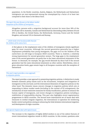 INTRODUCTION
INTERNATIONAL MIGRATION OUTLOOK: SOPEMI 2007 EDITION – ISBN 978-92-64-03285-9 – © OECD 2007
24
population. In the Nordic countries, Austria, Belgium, the Netherlands and Switzerland,
immigrants are over-represented among the unemployed by a factor of at least two
compared to their share in the labour force.
The report this year focuses on the labour market
integration of the children of immigrants…
Altogether, persons with a migration background account for more than 30% of the
20-29 year old in Australia, Canada and Switzerland (in descending order); between 30 and
20% in Sweden, the United States, the Netherlands, Germany, France and the United
Kingdom; and around 15% in Denmark and Norway.
… which tends to be less favourable than for
the children of the native-born
A first glance at the employment rates of the children of immigrants reveals significant
gaps for most countries. Although the second generation generally has a higher
employment probability than young immigrants, the gaps vis-à-vis the children of the
native-born are still large in European OECD countries. There is, however, a relatively
strong improvement for second generation women. The large gaps in the employment
rates of the second generation are partly due to the lower educational attainment of the
former. In Denmark, for example, the gap would diminish by about half if the second
generation had the same educational attainment as other natives. Nevertheless, even at
given education levels, gaps remain large in all European countries with the exception of
Switzerland.
This year’s report provides a new approach
to migration policies
The report provides a new approach to presenting migration policies. A distinction is made
between domestic policy issues such as the recruitment, reception and integration of
immigrants on the one hand, and the international dimension of migration policies on the
other hand. The domestic issues concern changes in migration policies which aim at
responding to labour market needs (including in the context of EU enlargement), the
introduction of more restrictive measures for family reunification, policies to enhance the
human capital of immigrants, and recent changes in integration policies including a
redefinition of responsibility sharing. This part also highlights recent regularisation
programmes in OECD countries. The second more international set of issues deal with
measures to combat irregular migration, the international co-operation for reinforcing
border control and policies aiming at enhancing the links between international migration
and development of origin countries.
Two special chapters deal with topical issues
The increase in the migration of highly skilled workers is one of the salient features of
recent international migration trends in OECD countries. In this context, questions arise
IM-Outlook07.fm Page 24 Thursday, June 7, 2007 4:53 PM
 