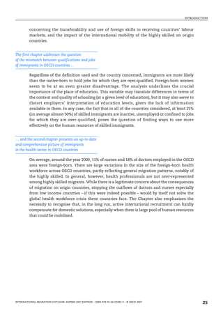 INTRODUCTION
INTERNATIONAL MIGRATION OUTLOOK: SOPEMI 2007 EDITION – ISBN 978-92-64-03285-9 – © OECD 2007 25
concerning the transferability and use of foreign skills in receiving countries’ labour
markets, and the impact of the international mobility of the highly skilled on origin
countries.
The first chapter addresses the question
of the mismatch between qualifications and jobs
of immigrants in OECD countries…
Regardless of the definition used and the country concerned, immigrants are more likely
than the native-born to hold jobs for which they are over-qualified. Foreign-born women
seem to be at an even greater disadvantage. The analysis underlines the crucial
importance of the place of education. This variable may translate differences in terms of
the content and quality of schooling (at a given level of education), but it may also serve to
distort employers’ interpretation of education levels, given the lack of information
available to them. In any case, the fact that in all of the countries considered, at least 25%
(on average almost 50%) of skilled immigrants are inactive, unemployed or confined to jobs
for which they are over-qualified, poses the question of finding ways to use more
effectively on the human resources of skilled immigrants.
… and the second chapter presents an up-to-date
and comprehensive picture of immigrants
in the health sector in OECD countries
On average, around the year 2000, 11% of nurses and 18% of doctors employed in the OECD
area were foreign-born. There are large variations in the size of the foreign-born health
workforce across OECD countries, partly reflecting general migration patterns, notably of
the highly skilled. In general, however, health professionals are not over-represented
among highly skilled migrants. While there is a legitimate concern about the consequences
of migration on origin countries, stopping the outflows of doctors and nurses especially
from low income countries – if this were indeed possible – would by itself not solve the
global health workforce crisis these countries face. The Chapter also emphasises the
necessity to recognise that, in the long run, active international recruitment can hardly
compensate for domestic solutions, especially when there is large pool of human resources
that could be mobilised.
IM-Outlook07.fm Page 25 Thursday, June 7, 2007 4:53 PM
 