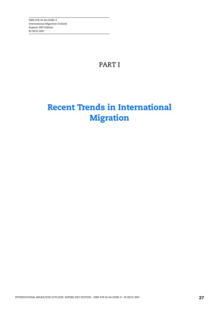 ISBN 978-92-64-03285-9
International Migration Outlook
Sopemi 2007 Edition
© OECD 2007
INTERNATIONAL MIGRATION OUTLOOK: SOPEMI 2007 EDITION – ISBN 978-92-64-03285-9 – © OECD 2007 27
PART I
Recent Trends in International
Migration
IM-Outlook07.fm Page 27 Thursday, June 7, 2007 4:53 PM
 