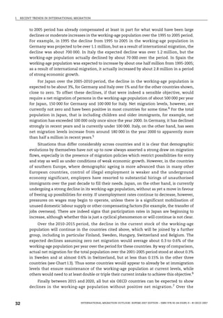 I. RECENT TRENDS IN INTERNATIONAL MIGRATION
INTERNATIONAL MIGRATION OUTLOOK: SOPEMI 2007 EDITION – ISBN 978-92-64-03285-9 – © OECD 2007
32
to 2005 period has already compensated at least in part for what would have been large
declines or moderate increases in the working-age population over the 1995 to 2005 period.
For example, in 1995 the decline from 1995 to 2005 in the working-age population in
Germany was projected to be over 1.1 million, but as a result of international migration, the
decline was about 700 000. In Italy the expected decline was over 1.2 million, but the
working-age population actually declined by about 70 000 over the period. In Spain the
working-age population was expected to increase by about one half million from 1995-2005;
as a result of international migration, it actually increased by about 2.8 million in a period
of strong economic growth.
For Japan over the 2005-2010 period, the decline in the working-age population is
expected to be about 3%, for Germany and Italy over 1% and for the other countries shown,
close to zero. To offset these declines, if that were indeed a sensible objective, would
require a net migration of persons in the working-age population of about 500 000 per year
for Japan, 150 000 for Germany and 100 000 for Italy. Net migration levels, however, are
currently not zero and have been positive in most countries for some time.4
For the total
population in Japan, that is including children and older immigrants, for example, net
migration has exceeded 100 000 only once since the year 2000. In Germany, it has declined
strongly in recent years and is currently under 100 000. Italy, on the other hand, has seen
net migration levels increase from around 180 000 in the year 2000 to apparently more
than half a million in recent years.5
Situations thus differ considerably across countries and it is clear that demographic
evolutions by themselves have not up to now always asserted a strong draw on migration
flows, especially in the presence of migration policies which restrict possibilities for entry
and stay as well as under conditions of weak economic growth. However, in the countries
of southern Europe, where demographic ageing is more advanced than in many other
European countries, control of illegal employment is weaker and the underground
economy significant, employers have resorted to substantial hirings of unauthorised
immigrants over the past decade to fill their needs. Japan, on the other hand, is currently
undergoing a strong decline in its working-age population, without as yet a move in favour
of freeing up possibilities for entry. If unemployment rates continue to decrease, however,
pressures on wages may begin to operate, unless there is a significant mobilisation of
unused domestic labour supply or other compensating factors (for example, the transfer of
jobs overseas). There are indeed signs that participation rates in Japan are beginning to
increase, although whether this is just a cyclical phenomenon or will continue is not clear.
Over the 2010-2015 period, the decline in the current stock of the working-age
population will continue in the countries cited above, which will be joined by a further
group, including in particular Finland, Sweden, Hungary, Switzerland and Belgium. The
expected declines assuming zero net migration would average about 0.3 to 0.6% of the
working-age population per year over the period for these countries. By way of comparison,
actual net migration for the total population over the 2001-2005 period stood at about 0.3%
in Sweden and at almost 0.6% in Switzerland, but at less than 0.15% in the other three
countries (see Chart I.3). Thus some countries would appear to already be at immigration
levels that ensure maintenance of the working-age population at current levels, while
others would need to at least double or triple their current intake to achieve this objective.6
Finally between 2015 and 2020, all but six OECD countries can be expected to show
declines in the working-age population without positive net migration.7 Over the
IM-Outlook07.fm Page 32 Thursday, June 7, 2007 4:53 PM
 