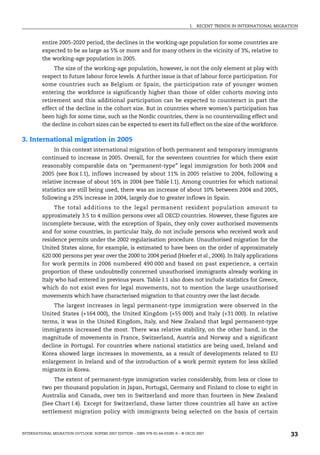I. RECENT TRENDS IN INTERNATIONAL MIGRATION
INTERNATIONAL MIGRATION OUTLOOK: SOPEMI 2007 EDITION – ISBN 978-92-64-03285-9 – © OECD 2007 33
entire 2005-2020 period, the declines in the working-age population for some countries are
expected to be as large as 5% or more and for many others in the vicinity of 3%, relative to
the working-age population in 2005.
The size of the working-age population, however, is not the only element at play with
respect to future labour force levels. A further issue is that of labour force participation. For
some countries such as Belgium or Spain, the participation rate of younger women
entering the workforce is significantly higher than those of older cohorts moving into
retirement and this additional participation can be expected to counteract in part the
effect of the decline in the cohort size. But in countries where women’s participation has
been high for some time, such as the Nordic countries, there is no countervailing effect and
the decline in cohort sizes can be expected to exert its full effect on the size of the workforce.
3. International migration in 2005
In this context international migration of both permanent and temporary immigrants
continued to increase in 2005. Overall, for the seventeen countries for which there exist
reasonably comparable data on “permanent-type” legal immigration for both 2004 and
2005 (see Box I.1), inflows increased by about 11% in 2005 relative to 2004, following a
relative increase of about 16% in 2004 (see Table I.1). Among countries for which national
statistics are still being used, there was an increase of about 10% between 2004 and 2005,
following a 25% increase in 2004, largely due to greater inflows in Spain.
The total additions to the legal permanent resident population amount to
approximately 3.5 to 4 million persons over all OECD countries. However, these figures are
incomplete because, with the exception of Spain, they only cover authorised movements
and for some countries, in particular Italy, do not include persons who received work and
residence permits under the 2002 regularisation procedure. Unauthorised migration for the
United States alone, for example, is estimated to have been on the order of approximately
620 000 persons per year over the 2000 to 2004 period (Hoefer et al., 2006). In Italy applications
for work permits in 2006 numbered 490 000 and based on past experience, a certain
proportion of these undoubtedly concerned unauthorised immigrants already working in
Italy who had entered in previous years. Table I.1 also does not include statistics for Greece,
which do not exist even for legal movements, not to mention the large unauthorised
movements which have characterised migration to that country over the last decade.
The largest increases in legal permanent-type immigration were observed in the
United States (+164 000), the United Kingdom (+55 000) and Italy (+31 000). In relative
terms, it was in the United Kingdom, Italy, and New Zealand that legal permanent-type
immigrants increased the most. There was relative stability, on the other hand, in the
magnitude of movements in France, Switzerland, Austria and Norway and a significant
decline in Portugal. For countries where national statistics are being used, Ireland and
Korea showed large increases in movements, as a result of developments related to EU
enlargement in Ireland and of the introduction of a work permit system for less skilled
migrants in Korea.
The extent of permanent-type immigration varies considerably, from less or close to
two per thousand population in Japan, Portugal, Germany and Finland to close to eight in
Australia and Canada, over ten in Switzerland and more than fourteen in New Zealand
(See Chart I.4). Except for Switzerland, these latter three countries all have an active
settlement migration policy with immigrants being selected on the basis of certain
IM-Outlook07.fm Page 33 Thursday, June 7, 2007 4:53 PM
 