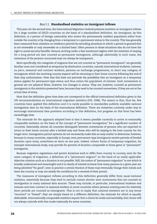 I. RECENT TRENDS IN INTERNATIONAL MIGRATION
INTERNATIONAL MIGRATION OUTLOOK: SOPEMI 2007 EDITION – ISBN 978-92-64-03285-9 – © OECD 2007
34
Box I.1. Standardised statistics on immigrant inflows
This year, for the second time, the International Migration Outlook presents statistics on immigrant inflows
for a large number of OECD countries on the basis of a standardised definition. An immigrant, by this
definition, is a person of foreign nationality who enters the permanently resident population either from
outside the country or by changing from a temporary to a permanent status in the country. This has generally
been measured from statistics on residence permits by excluding situations in which a permit is granted that
is not renewable or only renewable on a limited basis. Often persons in these situations also do not have the
right to social security benefits. Persons arriving under a free movement regime with the intention of staying
for a long period are also counted as permanent immigrants, although admittedly in such cases, the
intentions of the persons concerned may not always be transparent.
More specifically, the categories of migrants that are not counted as “permanent immigrants” are generally
familiar ones and considered as temporary by destination countries, namely international students, trainees,
au pairs, seasonal and contract workers, persons on exchange programmes, in short any category of
immigrants which the receiving country expects will be returning to their home country following the end of
their stay authorization. Note that this does not preclude the possibility that an immigrant on a temporary
status applies for permanent-type status and thus enters the population of interest. Such movements in
general are not physical flows, however, but changes in status. They are, however, counted as permanent
immigrants in the statistics presented here, because they need to be counted somewhere, if they are not at the
actual time of entry.
Note that the definition given here does not correspond to the official international definition given in the
UN recommendations on international migration statistics (UN, 1998). The reason is that, thus far, few
countries have applied this definition and it is rarely possible to standardise publicly available national
immigration data on the basis of the international definition. There are initiatives currently under way to
encourage international data provision according to this definition, but progress on this front has been
exceedingly slow.
The rationale for the approach adopted here is that it seems possible currently to arrive at reasonably
comparable statistics on the basis of the concept of “permanent immigration” for a significant number of
countries. Essentially, almost all countries distinguish between movements of persons who are expected to
return to their home country after a limited stay and those who will be staying in the host country for the
longer term. Immigration permit systems do not necessarily make this an easy matter to determine, however,
because in many countries, especially in Europe, even permanent-type immigrants receive permits of limited
duration upon entry, sometimes as short as one year. Indeed, certain forms of temporary migration, for
example international study, may provide for permits of duration comparable to those given to “permanent”
immigrants.
Because migration regulations and permit durations tend to differ from country to country, even for the
same category of migration, a definition of a “permanent migrant” on the basis of an easily applicable
objective criterion such as a duration is not possible. Still, the notion of “permanent migration” is one which is
broadly understood and meaningful and it is clearly of interest to know how many persons in a given year are
being admitted “for good”, even in practice a certain fraction of these may eventually change their minds and
leave the country or may not satisfy the conditions for a renewal of their permit.
The measures of immigrant inflows according to this definition generally differ from usual national
statistics, essentially because they tend to exclude certain shorter term movements that are counted as
immigration in many national data sources. These may include, in particular, international students and
trainees and even contract or seasonal workers in some countries where persons entering even for relatively
short periods are counted as immigrants. This is not to imply that national statistics are in any sense
“incorrect” or “biased”: they are simply based on a different definition, the rationale for which is equally
defendable. Internationally comparable statistics require that a choice be made and inevitably, that choice will
not always coincide with that made nationally for some countries.
IM-Outlook07.fm Page 34 Thursday, June 7, 2007 4:53 PM
 
