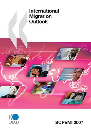 www.oecd.org/publishing
International Migration Outlook
International migration has jumped up the policy agenda in OECD countries. This annual publication
analyses recent developments in migration movements and policies in these countries. It underlines
the growing importance of inﬂows of highly qualiﬁed workers, temporary workers and students. It
highlights the increased immigration from India, China, Eastern Europe and Africa, and conﬁrms the
tendency towards the feminisation of this movement. This edition also focuses on the employment
situation and the participation rate of immigrants, particularly in the services sector.
This publication also explores policies to improve the management of migration ﬂows, especially those
aiming to increase the selection of immigrant workers to respond to labour market needs. It describes
measures taken to facilitate the integration of immigrants from their arrival up until they gain full
citizenship. International co-operation to improve border control and to combat irregular immigration
is analysed in detail. In addition, the report evaluates the impact of the enlargement of the European
Union on the ﬂow of immigrant workers into OECD countries. It highlights the growing attention
given to the links between migration and development, notably in the context of regional economic
integration.
The reader will also ﬁnd in this book:
• Two special chapters on topical issues. The ﬁrst addresses the challenge of matching immigrants’
education with employment, with the aim of adding value to human capital. The second analyses,
for the ﬁrst time, the importance of the presence of immigrants in the health sector of OECD
countries. It also describes the migration policies put in place in OECD countries to recruit this
highly qualiﬁed labour force.
• Country notes, together with standardised tables, describing recent developments in migration
movements and policies.
• A statistical annex containing the latest data on foreign and foreign-born population, migration
ﬂows and naturalisations.
FURTHER READING
Jobs for Immigrants (Vol. 1): Labour Market Integration in Australia, Denmark, Germany and Sweden
SOPEMI
2007
International
Migration
Outlook
ISBN 978-92-64-03285-9
81 2007 12 1 P
-:HSTCQE=UXW]Z^:
International
Migration
Outlook
SOPEMI 2007
SOPEMI 2007
The full text of this book is available on line via these links:
www.sourceoecd.org/emergingeconomies/9789264032859
www.sourceoecd.org/socialissues/9789264032859
www.sourceoecd.org/transitioneconomies/9789264032859
Those with access to all OECD books on line should use this link:
www.sourceoecd.org/9789264032859
SourceOECD is the OECD’s online library of books, periodicals and statistical databases.
For more information about this award-winning service and free trials ask your librarian, or write to us
at SourceOECD@oecd.org.
 