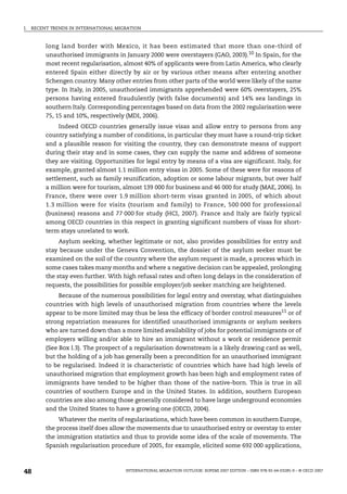 I. RECENT TRENDS IN INTERNATIONAL MIGRATION
INTERNATIONAL MIGRATION OUTLOOK: SOPEMI 2007 EDITION – ISBN 978-92-64-03285-9 – © OECD 2007
48
long land border with Mexico, it has been estimated that more than one-third of
unauthorised immigrants in January 2000 were overstayers (GAO, 2003).10
In Spain, for the
most recent regularisation, almost 40% of applicants were from Latin America, who clearly
entered Spain either directly by air or by various other means after entering another
Schengen country. Many other entries from other parts of the world were likely of the same
type. In Italy, in 2005, unauthorised immigrants apprehended were 60% overstayers, 25%
persons having entered fraudulently (with false documents) and 14% sea landings in
southern Italy. Corresponding percentages based on data from the 2002 regularisation were
75, 15 and 10%, respectively (MDI, 2006).
Indeed OECD countries generally issue visas and allow entry to persons from any
country satisfying a number of conditions, in particular they must have a round-trip ticket
and a plausible reason for visiting the country, they can demonstrate means of support
during their stay and in some cases, they can supply the name and address of someone
they are visiting. Opportunities for legal entry by means of a visa are significant. Italy, for
example, granted almost 1.1 million entry visas in 2005. Some of these were for reasons of
settlement, such as family reunification, adoption or some labour migrants, but over half
a million were for tourism, almost 139 000 for business and 46 000 for study (MAE, 2006). In
France, there were over 1.9 million short-term visas granted in 2005, of which about
1.3 million were for visits (tourism and family) to France, 500 000 for professional
(business) reasons and 77 000 for study (HCI, 2007). France and Italy are fairly typical
among OECD countries in this respect in granting significant numbers of visas for short-
term stays unrelated to work.
Asylum seeking, whether legitimate or not, also provides possibilities for entry and
stay because under the Geneva Convention, the dossier of the asylum seeker must be
examined on the soil of the country where the asylum request is made, a process which in
some cases takes many months and where a negative decision can be appealed, prolonging
the stay even further. With high refusal rates and often long delays in the consideration of
requests, the possibilities for possible employer/job seeker matching are heightened.
Because of the numerous possibilities for legal entry and overstay, what distinguishes
countries with high levels of unauthorised migration from countries where the levels
appear to be more limited may thus be less the efficacy of border control measures11
or of
strong repatriation measures for identified unauthorised immigrants or asylum seekers
who are turned down than a more limited availability of jobs for potential immigrants or of
employers willing and/or able to hire an immigrant without a work or residence permit
(See Box I.3). The prospect of a regularisation downstream is a likely drawing card as well,
but the holding of a job has generally been a precondition for an unauthorised immigrant
to be regularised. Indeed it is characteristic of countries which have had high levels of
unauthorised migration that employment growth has been high and employment rates of
immigrants have tended to be higher than those of the native-born. This is true in all
countries of southern Europe and in the United States. In addition, southern European
countries are also among those generally considered to have large underground economies
and the United States to have a growing one (OECD, 2004).
Whatever the merits of regularisations, which have been common in southern Europe,
the process itself does allow the movements due to unauthorised entry or overstay to enter
the immigration statistics and thus to provide some idea of the scale of movements. The
Spanish regularisation procedure of 2005, for example, elicited some 692 000 applications,
IM-Outlook07.fm Page 48 Thursday, June 7, 2007 4:53 PM
 