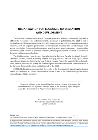 ORGANISATION FOR ECONOMIC CO-OPERATION
AND DEVELOPMENT
The OECD is a unique forum where the governments of 30 democracies work together to
address the economic, social and environmental challenges of globalisation. The OECD is also at
the forefront of efforts to understand and to help governments respond to new developments and
concerns, such as corporate governance, the information economy and the challenges of an
ageing population. The Organisation provides a setting where governments can compare policy
experiences, seek answers to common problems, identify good practice and work to co-ordinate
domestic and international policies.
The OECD member countries are: Australia, Austria, Belgium, Canada, the Czech Republic,
Denmark, Finland, France, Germany, Greece, Hungary, Iceland, Ireland, Italy, Japan, Korea,
Luxembourg, Mexico, the Netherlands, New Zealand, Norway, Poland, Portugal, the Slovak Republic,
Spain, Sweden, Switzerland, Turkey, the United Kingdom and the United States. The Commission of
the European Communities takes part in the work of the OECD.
OECD Publishing disseminates widely the results of the Organisation’s statistics gathering and
research on economic, social and environmental issues, as well as the conventions, guidelines and
standards agreed by its members.
Also available in French under the title:
Perspectives des migrations internationales
RAPPORT ANNUEL 2007
© OECD 2007
The Chapter III has been produced with the financial assistance of the European Union
No reproduction, copy, transmission or translation of this publication may be made without written permission. Applications should be sent to
OECD Publishing rights@oecd.org or by fax 33 1 45 24 99 30. Permission to photocopy a portion of this work should be addressed to the Centre français
d’exploitation du droit de copie (CFC), 20, rue des Grands-Augustins, 75006 Paris, France, fax 33 1 46 34 67 19, contact@cfcopies.com or (for US only) to
Copyright Clearance Center (CCC), 222 Rosewood Drive Danvers, MA 01923, USA, fax 1 978 646 8600, info@copyright.com.
This work is published on the responsibility of the Secretary-General of the OECD. The
opinions expressed and arguments employed herein do not necessarily reflect the official
views of the Organisation or of the governments of its member countries.
IM-Outlook07.fm Page 2 Thursday, June 7, 2007 4:53 PM
 