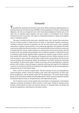 FOREWORD
INTERNATIONAL MIGRATION OUTLOOK: SOPEMI 2007 EDITION – ISBN 978-92-64-03285-9 – © OECD 2007 3
Foreword
This publication constitutes the thirty first report of the OECD's Continuous Reporting System on
migration (known by its French acronym SOPEMI). Formerly published as Trends in International
Migration, the title was changed last year to the International Migration Outlook and, at the
same time, its analytical scope broadened. This year's edition is a consolidation of the changes
introduced last year, in particular with respect to standardised statistics on inflows and migration
notes on individual countries.
The report is divided into four parts plus a statistical annex. Part I contains three subsections.
The first of these provides a broad overview of trends in international migration movements,
including a historical overview of migration over the last half century and a look at potential
movements in response to future declines in the working age population. Net migration into OECD
countries has tripled since the early seventies, with movements often driven by historical events such
as the fall of the Iron Curtain. Asylum seeking is at a historical low since the early nineties, while the
accession of the new members of the European Union in 2004 has resulted in a substantial increase
in movements within Europe. Significant labour migration into southern Europe continues, most of it
from outside OECD countries. The integration of immigrants and their children continues to be an
issue of concern in many countries and the labour market section two provides for the first time an
overview of labour force outcomes for children of immigrants in ten OECD countries for which data
were available. The final section of Part I contains an overview of recent developments in migration
policies, which includes a review of changes in migration restrictions with regard to EU enlargement
countries, new measures to facilitate the migration of the highly skilled and the growing importance
of migration issues in international relatio.
Parts II and III are devoted to special topics. The first examines the issue of overqualification
among immigrant workers, namely the holding of jobs whose skill requirements are below their
formal qualifications, and the possible reasons for this phenomenon. The second special chapter
focuses on the international mobility of health professionals to OECD countries and presents the first
broad based empirical results on this phenomenon, with implications for policy.
Part IV presents succinct country specific notes and statistics on developments in international
migration movements and policies in OECD countries in recent years. Finally the statistical annex
includes a broad selection of recent and historical statistics on immigrant flows, the foreign and
foreign born populations, naturalisations and migrant workers.
IM-Outlook07.fm Page 3 Thursday, June 7, 2007 4:53 PM
 