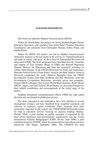 ACKNOWLEDGEMENTS – 5
CROSS-BORDER TERTIARY EDUCATION – ISBN-978-92-64-03363-4 © OECD AND IBRD/THE WORLD BANK 2007
ACKNOWLEDGEMENTS
This book was edited by Stéphan Vincent-Lancrin (OECD).
Within the World Bank, this project was led by Richard Hopper (Senior
Education Specialist) with guidance from Jamil Salmi (Tertiary Education
Coordinator) and comments from Christopher Thomas, Jeffrey Waite, and
Sajitha Bashir.
Within the OECD, this project was led by Stéphan Vincent-Lancrin
(Education Analyst) as the last strand of the activity on “internationalisation
and trade in tertiary education” of the Centre for Educational Research and
Innovation (CERI). The book and project have benefited from the comments
and support of Tom Schuller (Head of CERI) and Bernard Hugonnier
(Deputy Director for Education) and from the secretarial assistance of
Ashley Allen-Sinclair. In the OECD Directorate for Trade and Agriculture,
Massimo Geloso-Grosso (Trade Policy Analyst) and Dale Andrew (Head of
Division) coordinated the work. Federico Bonaglia, from the OECD
Development Centre, and Ebba Dohlman and Ben Dickinson, from the
Development Co-operation Directorate, provided advice and comments.
Former OECD colleagues Kurt Larsen (World Bank Institute), Keiko Momii
(MEXT, Japan), and Julia Nielson (World Bank), are also acknowledged for
their helpful contribution and encouragement at the initial stage of the
project.
Delphine Grandrieux (communications officer, CERI) has copy edited
the book and coordinated its publication process.
The ideas presented in this publication have been debated at several
international seminars and have benefited from insightful comments and
criticism of technical experts worldwide. Three meetings have been
particularly important in this respect: the UNESCO/OECD/Australia forum
on trade in education services focusing on capacity building (Sydney,
October 2004); a joint meeting on quality assurance co-organised by the
three above-mentioned inter-governmental organisations and the Centre
International d’Etudes Pédagogiques (CIEP) (Sèvres, June 2006); a joint
workshop hosted by NUFFIC where the manuscript has been discussed most
intensively (The Hague, September 2006). The UNESCO has been
 