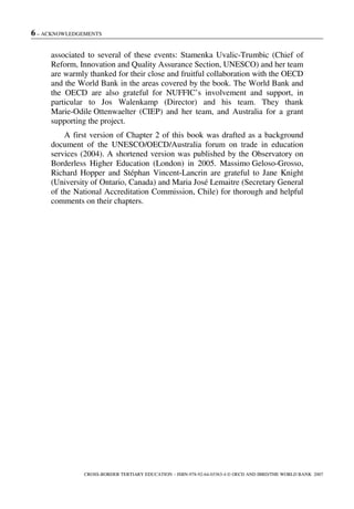6 – ACKNOWLEDGEMENTS
CROSS-BORDER TERTIARY EDUCATION – ISBN-978-92-64-03363-4 © OECD AND IBRD/THE WORLD BANK 2007
associated to several of these events: Stamenka Uvalic-Trumbic (Chief of
Reform, Innovation and Quality Assurance Section, UNESCO) and her team
are warmly thanked for their close and fruitful collaboration with the OECD
and the World Bank in the areas covered by the book. The World Bank and
the OECD are also grateful for NUFFIC’s involvement and support, in
particular to Jos Walenkamp (Director) and his team. They thank
Marie-Odile Ottenwaelter (CIEP) and her team, and Australia for a grant
supporting the project.
A first version of Chapter 2 of this book was drafted as a background
document of the UNESCO/OECD/Australia forum on trade in education
services (2004). A shortened version was published by the Observatory on
Borderless Higher Education (London) in 2005. Massimo Geloso-Grosso,
Richard Hopper and Stéphan Vincent-Lancrin are grateful to Jane Knight
(University of Ontario, Canada) and Maria José Lemaitre (Secretary General
of the National Accreditation Commission, Chile) for thorough and helpful
comments on their chapters.
 