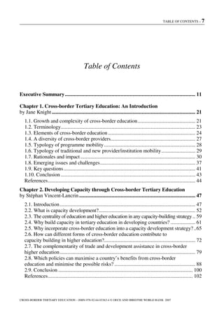 TABLE OF CONTENTS – 7
CROSS-BORDER TERTIARY EDUCATION – ISBN-978-92-64-03363-4 © OECD AND IBRD/THE WORLD BANK 2007
Table of Contents
Executive Summary.................................................................................................... 11
Chapter 1. Cross-border Tertiary Education: An Introduction
by Jane Knight.............................................................................................................. 21
1.1. Growth and complexity of cross-border education............................................ 21
1.2. Terminology....................................................................................................... 23
1.3. Elements of cross-border education................................................................... 24
1.4. A diversity of cross-border providers................................................................. 27
1.5. Typology of programme mobility...................................................................... 28
1.6. Typology of traditional and new provider/institution mobility.......................... 29
1.7. Rationales and impact ........................................................................................ 30
1.8. Emerging issues and challenges......................................................................... 37
1.9. Key questions..................................................................................................... 41
1.10. Conclusion ....................................................................................................... 43
References................................................................................................................. 44
Chapter 2. Developing Capacity through Cross-border Tertiary Education
by Stéphan Vincent-Lancrin ......................................................................................... 47
2.1. Introduction........................................................................................................ 47
2.2. What is capacity development?.......................................................................... 52
2.3. The centrality of education and higher education in any capacity-building strategy.. 59
2.4. Why build capacity in tertiary education in developing countries? ................... 61
2.5. Why incorporate cross-border education into a capacity development strategy?..65
2.6. How can different forms of cross-border education contribute to
capacity building in higher education?...................................................................... 72
2.7. The complementarity of trade and development assistance in cross-border
higher education........................................................................................................ 79
2.8. Which policies can maximise a country’s benefits from cross-border
education and minimise the possible risks? .............................................................. 88
2.9. Conclusion ....................................................................................................... 100
References............................................................................................................... 102
 