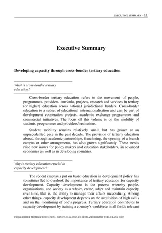 EXECUTIVE SUMMARY – 11
CROSS-BORDER TERTIARY EDUCATION – ISBN-978-92-64-03363-4 © OECD AND IBRD/THE WORLD BANK 2007
Executive Summary
Developing capacity through cross-border tertiary education
What is cross-border tertiary
education?
Cross-border tertiary education refers to the movement of people,
programmes, providers, curricula, projects, research and services in tertiary
(or higher) education across national jurisdictional borders. Cross-border
education is a subset of educational internationalisation and can be part of
development cooperation projects, academic exchange programmes and
commercial initiatives. The focus of this volume is on the mobility of
students, programmes and providers/institutions.
Student mobility remains relatively small, but has grown at an
unprecedented pace in the past decade. The provision of tertiary education
abroad, through academic partnerships, franchising, the opening of a branch
campus or other arrangements, has also grown significantly. These trends
raise new issues for policy makers and education stakeholders, in advanced
economies as well as in developing countries.
Why is tertiary education crucial to
capacity development?
The recent emphasis put on basic education in development policy has
sometimes led to overlook the importance of tertiary education for capacity
development. Capacity development is the process whereby people,
organisations, and society as a whole, create, adapt and maintain capacity
over time, that is, the ability to manage their affairs successfully. Among
other things, capacity development depends on the acquisition of high skills
and on the monitoring of one’s progress. Tertiary education contributes to
capacity development by training a country’s workforce in all fields relevant
 