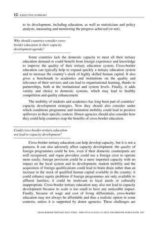 12 – EXECUTIVE SUMMARY
CROSS-BORDER TERTIARY EDUCATION – ISBN-978-92-64-03363-4 © OECD AND IBRD/THE WORLD BANK 2007
to its development, including education, as well as statisticians and policy
analysts, measuring and monitoring the progress achieved (or not).
Why should countries consider cross-
border education in their capacity
development agenda?
Some countries lack the domestic capacity to meet all their tertiary
education demand or could benefit from foreign experience and knowledge
to improve the quality of their tertiary education system. Cross-border
education can typically help to expand quickly a tertiary education system
and to increase the country’s stock of highly skilled human capital. It also
gives a benchmark to academics and institutions on the quality and
relevance of their services and can lead to organisational learning, thanks to
partnerships, both at the institutional and system levels. Finally, it adds
variety and choice to domestic systems, which may lead to healthy
competition and quality enhancement.
The mobility of students and academics has long been part of countries’
capacity development strategies. Now they should also consider under
which conditions programme and institution mobility could lead to positive
spillovers in their specific context. Donor agencies should also consider how
they could help countries reap the benefits of cross-border education.
Could cross-border tertiary education
not lead to capacity development?
Cross-border tertiary education can help develop capacity, but it is not a
panacea. It can also adversely affect capacity development: the quality of
foreign programmes could be low, even if their domestic counterparts are
well recognised, and rogue providers could use a foreign crest to operate
more easily; foreign provision could be a mere imported capacity with no
impact on the local system and its development; student mobility and the
acquisition of foreign qualifications could lead to brain drain rather than an
increase in the stock of qualified human capital available in the country; it
could enhance equity problems if foreign programmes are only available to
affluent families; it could be irrelevant to local needs or culturally
inappropriate. Cross-border tertiary education may also not lead to capacity
development because its scale is too small to have any noticeable impact.
Finally, because of wage and cost of living differentials, cross-border
education may not always be affordable and thus a realistic option in some
contexts, unless it is supported by donor agencies. These challenges are
 