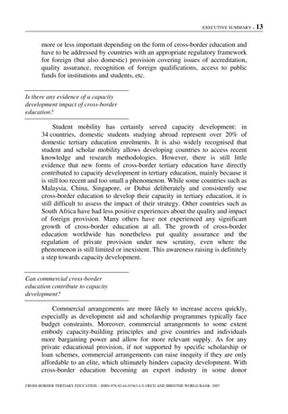 EXECUTIVE SUMMARY – 13
CROSS-BORDER TERTIARY EDUCATION – ISBN-978-92-64-03363-4 © OECD AND IBRD/THE WORLD BANK 2007
more or less important depending on the form of cross-border education and
have to be addressed by countries with an appropriate regulatory framework
for foreign (but also domestic) provision covering issues of accreditation,
quality assurance, recognition of foreign qualifications, access to public
funds for institutions and students, etc.
Is there any evidence of a capacity
development impact of cross-border
education?
Student mobility has certainly served capacity development: in
34 countries, domestic students studying abroad represent over 20% of
domestic tertiary education enrolments. It is also widely recognised that
student and scholar mobility allows developing countries to access recent
knowledge and research methodologies. However, there is still little
evidence that new forms of cross-border tertiary education have directly
contributed to capacity development in tertiary education, mainly because it
is still too recent and too small a phenomenon. While some countries such as
Malaysia, China, Singapore, or Dubai deliberately and consistently use
cross-border education to develop their capacity in tertiary education, it is
still difficult to assess the impact of their strategy. Other countries such as
South Africa have had less positive experiences about the quality and impact
of foreign provision. Many others have not experienced any significant
growth of cross-border education at all. The growth of cross-border
education worldwide has nonetheless put quality assurance and the
regulation of private provision under new scrutiny, even where the
phenomenon is still limited or inexistent. This awareness raising is definitely
a step towards capacity development.
Can commercial cross-border
education contribute to capacity
development?
Commercial arrangements are more likely to increase access quickly,
especially as development aid and scholarship programmes typically face
budget constraints. Moreover, commercial arrangements to some extent
embody capacity-building principles and give countries and individuals
more bargaining power and allow for more relevant supply. As for any
private educational provision, if not supported by specific scholarship or
loan schemes, commercial arrangements can raise inequity if they are only
affordable to an elite, which ultimately hinders capacity development. With
cross-border education becoming an export industry in some donor
 