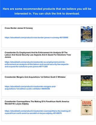 Here are some recommended products that we believe you will be
interested in. You can click the link to download.
Cross Border James N Conway
https://ebookbell.com/product/cross-border-james-n-conway-46138966
Crossborder Eu Employment And Its Enforcement An Analysis Of The
Labour And Social Security Law Aspects And A Quest For Solutions Yves
Jorens
https://ebookbell.com/product/crossborder-eu-employment-and-its-
enforcement-an-analysis-of-the-labour-and-social-security-law-aspects-
and-a-quest-for-solutions-yves-jorens-48711260
Crossborder Mergers And Acquisitions 1st Edition Scott C Whitaker
https://ebookbell.com/product/crossborder-mergers-and-
acquisitions-1st-edition-scott-c-whitaker-49050392
Crossborder Cosmopolitans The Making Of A Panafrican North America
Wendell Nii Laryea Adjetey
https://ebookbell.com/product/crossborder-cosmopolitans-the-making-of-
a-panafrican-north-america-wendell-nii-laryea-adjetey-49140676
 