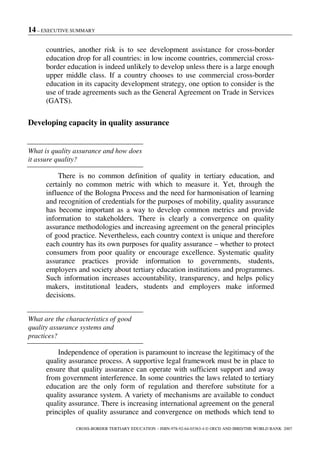14 – EXECUTIVE SUMMARY
CROSS-BORDER TERTIARY EDUCATION – ISBN-978-92-64-03363-4 © OECD AND IBRD/THE WORLD BANK 2007
countries, another risk is to see development assistance for cross-border
education drop for all countries: in low income countries, commercial cross-
border education is indeed unlikely to develop unless there is a large enough
upper middle class. If a country chooses to use commercial cross-border
education in its capacity development strategy, one option to consider is the
use of trade agreements such as the General Agreement on Trade in Services
(GATS).
Developing capacity in quality assurance
What is quality assurance and how does
it assure quality?
There is no common definition of quality in tertiary education, and
certainly no common metric with which to measure it. Yet, through the
influence of the Bologna Process and the need for harmonisation of learning
and recognition of credentials for the purposes of mobility, quality assurance
has become important as a way to develop common metrics and provide
information to stakeholders. There is clearly a convergence on quality
assurance methodologies and increasing agreement on the general principles
of good practice. Nevertheless, each country context is unique and therefore
each country has its own purposes for quality assurance – whether to protect
consumers from poor quality or encourage excellence. Systematic quality
assurance practices provide information to governments, students,
employers and society about tertiary education institutions and programmes.
Such information increases accountability, transparency, and helps policy
makers, institutional leaders, students and employers make informed
decisions.
What are the characteristics of good
quality assurance systems and
practices?
Independence of operation is paramount to increase the legitimacy of the
quality assurance process. A supportive legal framework must be in place to
ensure that quality assurance can operate with sufficient support and away
from government interference. In some countries the laws related to tertiary
education are the only form of regulation and therefore substitute for a
quality assurance system. A variety of mechanisms are available to conduct
quality assurance. There is increasing international agreement on the general
principles of quality assurance and convergence on methods which tend to
 