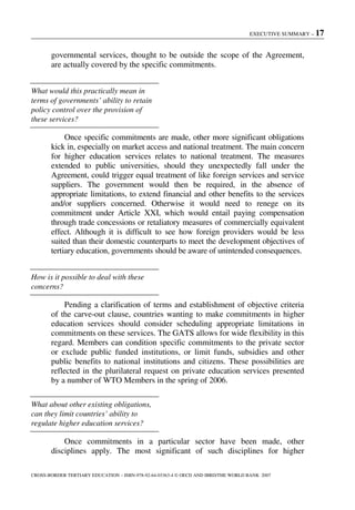 EXECUTIVE SUMMARY – 17
CROSS-BORDER TERTIARY EDUCATION – ISBN-978-92-64-03363-4 © OECD AND IBRD/THE WORLD BANK 2007
governmental services, thought to be outside the scope of the Agreement,
are actually covered by the specific commitments.
What would this practically mean in
terms of governments’ ability to retain
policy control over the provision of
these services?
Once specific commitments are made, other more significant obligations
kick in, especially on market access and national treatment. The main concern
for higher education services relates to national treatment. The measures
extended to public universities, should they unexpectedly fall under the
Agreement, could trigger equal treatment of like foreign services and service
suppliers. The government would then be required, in the absence of
appropriate limitations, to extend financial and other benefits to the services
and/or suppliers concerned. Otherwise it would need to renege on its
commitment under Article XXI, which would entail paying compensation
through trade concessions or retaliatory measures of commercially equivalent
effect. Although it is difficult to see how foreign providers would be less
suited than their domestic counterparts to meet the development objectives of
tertiary education, governments should be aware of unintended consequences.
How is it possible to deal with these
concerns?
Pending a clarification of terms and establishment of objective criteria
of the carve-out clause, countries wanting to make commitments in higher
education services should consider scheduling appropriate limitations in
commitments on these services. The GATS allows for wide flexibility in this
regard. Members can condition specific commitments to the private sector
or exclude public funded institutions, or limit funds, subsidies and other
public benefits to national institutions and citizens. These possibilities are
reflected in the plurilateral request on private education services presented
by a number of WTO Members in the spring of 2006.
What about other existing obligations,
can they limit countries’ ability to
regulate higher education services?
Once commitments in a particular sector have been made, other
disciplines apply. The most significant of such disciplines for higher
 