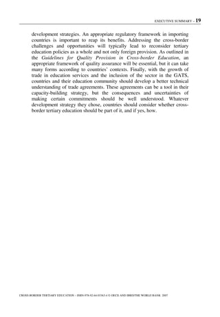 EXECUTIVE SUMMARY – 19
CROSS-BORDER TERTIARY EDUCATION – ISBN-978-92-64-03363-4 © OECD AND IBRD/THE WORLD BANK 2007
development strategies. An appropriate regulatory framework in importing
countries is important to reap its benefits. Addressing the cross-border
challenges and opportunities will typically lead to reconsider tertiary
education policies as a whole and not only foreign provision. As outlined in
the Guidelines for Quality Provision in Cross-border Education, an
appropriate framework of quality assurance will be essential, but it can take
many forms according to countries’ contexts. Finally, with the growth of
trade in education services and the inclusion of the sector in the GATS,
countries and their education community should develop a better technical
understanding of trade agreements. These agreements can be a tool in their
capacity-building strategy, but the consequences and uncertainties of
making certain commitments should be well understood. Whatever
development strategy they chose, countries should consider whether cross-
border tertiary education should be part of it, and if yes, how.
 