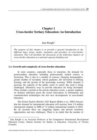 1. CROSS-BORDER TERTIARY EDUCATION: AN INTRODUCTION – 21
CROSS-BORDER TERTIARY EDUCATION – ISBN-978-92-64-03363-4 © OECD AND IBRD/THE WORLD BANK 2007
Chapter 1
Cross-border Tertiary Education: An Introduction
Jane Knight*
The purpose of this chapter is to provide a general introduction to the
different types, forms, modes, rationales and providers of cross-border
education. This will facilitate the discussion in the following chapters of
cross-border education as a national capacity-building tool.
1.1. Growth and complexity of cross-border education
In most countries, especially those in transition, the demand for
postsecondary education including professionally related courses is
increasing. This is due to a number of reasons: changing demographics,
greater number of secondary school graduates, the movement to lifelong
learning, and the growth of the knowledge economy. While demand is
growing, the capacity of the public sector to satisfy this need is being
challenged. Alternative ways to provide education are being developed.
These include a growth in the private education sector, a greater emphasis
on distance education given the recent innovations in information and
communication technologies but also new developments in cross-border
education.
The Global Student Mobility 2025 Report (Bohm et al., 2002) foresees
that the demand for international education will increase from 1.8 million
international students in 2000 to 7.2 million international students in 2025.
By all accounts these are staggering figures and present enormous
opportunities and new challenges. There is no doubt that the number of
*
Jane Knight is an Associate Professor at the Comparative International Development
Education Center, Ontario Institute for Studies in Education, University of Toronto
(Canada).
 