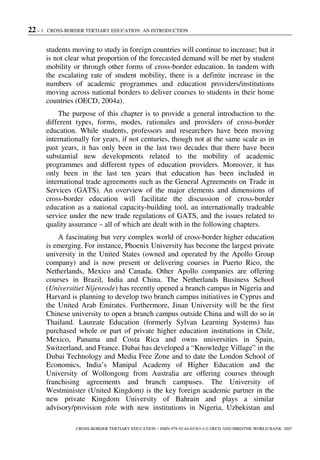 22 – 1. CROSS-BORDER TERTIARY EDUCATION: AN INTRODUCTION
CROSS-BORDER TERTIARY EDUCATION – ISBN-978-92-64-03363-4 © OECD AND IBRD/THE WORLD BANK 2007
students moving to study in foreign countries will continue to increase; but it
is not clear what proportion of the forecasted demand will be met by student
mobility or through other forms of cross-border education. In tandem with
the escalating rate of student mobility, there is a definite increase in the
numbers of academic programmes and education providers/institutions
moving across national borders to deliver courses to students in their home
countries (OECD, 2004a).
The purpose of this chapter is to provide a general introduction to the
different types, forms, modes, rationales and providers of cross-border
education. While students, professors and researchers have been moving
internationally for years, if not centuries, though not at the same scale as in
past years, it has only been in the last two decades that there have been
substantial new developments related to the mobility of academic
programmes and different types of education providers. Moreover, it has
only been in the last ten years that education has been included in
international trade agreements such as the General Agreements on Trade in
Services (GATS). An overview of the major elements and dimensions of
cross-border education will facilitate the discussion of cross-border
education as a national capacity-building tool, an internationally tradeable
service under the new trade regulations of GATS, and the issues related to
quality assurance – all of which are dealt with in the following chapters.
A fascinating but very complex world of cross-border higher education
is emerging. For instance, Phoenix University has become the largest private
university in the United States (owned and operated by the Apollo Group
company) and is now present or delivering courses in Puerto Rico, the
Netherlands, Mexico and Canada. Other Apollo companies are offering
courses in Brazil, India and China. The Netherlands Business School
(Universitiet Nijenrode) has recently opened a branch campus in Nigeria and
Harvard is planning to develop two branch campus initiatives in Cyprus and
the United Arab Emirates. Furthermore, Jinan University will be the first
Chinese university to open a branch campus outside China and will do so in
Thailand. Laureate Education (formerly Sylvan Learning Systems) has
purchased whole or part of private higher education institutions in Chile,
Mexico, Panama and Costa Rica and owns universities in Spain,
Switzerland, and France. Dubai has developed a “Knowledge Village” in the
Dubai Technology and Media Free Zone and to date the London School of
Economics, India’s Manipal Academy of Higher Education and the
University of Wollongong from Australia are offering courses through
franchising agreements and branch campuses. The University of
Westminister (United Kingdom) is the key foreign academic partner in the
new private Kingdom University of Bahrain and plays a similar
advisory/provision role with new institutions in Nigeria, Uzbekistan and
 