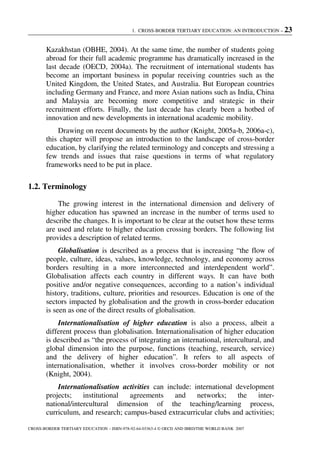 1. CROSS-BORDER TERTIARY EDUCATION: AN INTRODUCTION – 23
CROSS-BORDER TERTIARY EDUCATION – ISBN-978-92-64-03363-4 © OECD AND IBRD/THE WORLD BANK 2007
Kazakhstan (OBHE, 2004). At the same time, the number of students going
abroad for their full academic programme has dramatically increased in the
last decade (OECD, 2004a). The recruitment of international students has
become an important business in popular receiving countries such as the
United Kingdom, the United States, and Australia. But European countries
including Germany and France, and more Asian nations such as India, China
and Malaysia are becoming more competitive and strategic in their
recruitment efforts. Finally, the last decade has clearly been a hotbed of
innovation and new developments in international academic mobility.
Drawing on recent documents by the author (Knight, 2005a-b, 2006a-c),
this chapter will propose an introduction to the landscape of cross-border
education, by clarifying the related terminology and concepts and stressing a
few trends and issues that raise questions in terms of what regulatory
frameworks need to be put in place.
1.2. Terminology
The growing interest in the international dimension and delivery of
higher education has spawned an increase in the number of terms used to
describe the changes. It is important to be clear at the outset how these terms
are used and relate to higher education crossing borders. The following list
provides a description of related terms.
Globalisation is described as a process that is increasing “the flow of
people, culture, ideas, values, knowledge, technology, and economy across
borders resulting in a more interconnected and interdependent world”.
Globalisation affects each country in different ways. It can have both
positive and/or negative consequences, according to a nation’s individual
history, traditions, culture, priorities and resources. Education is one of the
sectors impacted by globalisation and the growth in cross-border education
is seen as one of the direct results of globalisation.
Internationalisation of higher education is also a process, albeit a
different process than globalisation. Internationalisation of higher education
is described as “the process of integrating an international, intercultural, and
global dimension into the purpose, functions (teaching, research, service)
and the delivery of higher education”. It refers to all aspects of
internationalisation, whether it involves cross-border mobility or not
(Knight, 2004).
Internationalisation activities can include: international development
projects; institutional agreements and networks; the inter-
national/intercultural dimension of the teaching/learning process,
curriculum, and research; campus-based extracurricular clubs and activities;
 