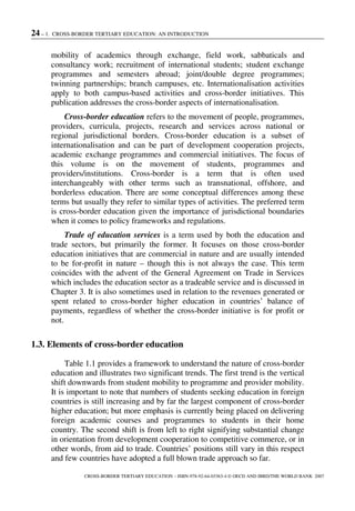 24 – 1. CROSS-BORDER TERTIARY EDUCATION: AN INTRODUCTION
CROSS-BORDER TERTIARY EDUCATION – ISBN-978-92-64-03363-4 © OECD AND IBRD/THE WORLD BANK 2007
mobility of academics through exchange, field work, sabbaticals and
consultancy work; recruitment of international students; student exchange
programmes and semesters abroad; joint/double degree programmes;
twinning partnerships; branch campuses, etc. Internationalisation activities
apply to both campus-based activities and cross-border initiatives. This
publication addresses the cross-border aspects of internationalisation.
Cross-border education refers to the movement of people, programmes,
providers, curricula, projects, research and services across national or
regional jurisdictional borders. Cross-border education is a subset of
internationalisation and can be part of development cooperation projects,
academic exchange programmes and commercial initiatives. The focus of
this volume is on the movement of students, programmes and
providers/institutions. Cross-border is a term that is often used
interchangeably with other terms such as transnational, offshore, and
borderless education. There are some conceptual differences among these
terms but usually they refer to similar types of activities. The preferred term
is cross-border education given the importance of jurisdictional boundaries
when it comes to policy frameworks and regulations.
Trade of education services is a term used by both the education and
trade sectors, but primarily the former. It focuses on those cross-border
education initiatives that are commercial in nature and are usually intended
to be for-profit in nature – though this is not always the case. This term
coincides with the advent of the General Agreement on Trade in Services
which includes the education sector as a tradeable service and is discussed in
Chapter 3. It is also sometimes used in relation to the revenues generated or
spent related to cross-border higher education in countries’ balance of
payments, regardless of whether the cross-border initiative is for profit or
not.
1.3. Elements of cross-border education
Table 1.1 provides a framework to understand the nature of cross-border
education and illustrates two significant trends. The first trend is the vertical
shift downwards from student mobility to programme and provider mobility.
It is important to note that numbers of students seeking education in foreign
countries is still increasing and by far the largest component of cross-border
higher education; but more emphasis is currently being placed on delivering
foreign academic courses and programmes to students in their home
country. The second shift is from left to right signifying substantial change
in orientation from development cooperation to competitive commerce, or in
other words, from aid to trade. Countries’ positions still vary in this respect
and few countries have adopted a full blown trade approach so far.
 