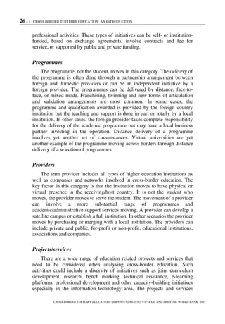 26 – 1. CROSS-BORDER TERTIARY EDUCATION: AN INTRODUCTION
CROSS-BORDER TERTIARY EDUCATION – ISBN-978-92-64-03363-4 © OECD AND IBRD/THE WORLD BANK 2007
professional activities. These types of initiatives can be self- or institution-
funded, based on exchange agreements, involve contracts and fee for
service, or supported by public and private funding.
Programmes
The programme, not the student, moves in this category. The delivery of
the programme is often done through a partnership arrangement between
foreign and domestic providers or can be an independent initiative by a
foreign provider. The programmes can be delivered by distance, face-to-
face, or mixed mode. Franchising, twinning and new forms of articulation
and validation arrangements are most common. In some cases, the
programme and qualification awarded is provided by the foreign country
institution but the teaching and support is done in part or totally by a local
institution. In other cases, the foreign provider takes complete responsibility
for the delivery of the academic programme but may have a local business
partner investing in the operation. Distance delivery of a programme
involves yet another set of circumstances. Virtual universities are yet
another example of the programme moving across borders through distance
delivery of a selection of programmes.
Providers
The term provider includes all types of higher education institutions as
well as companies and networks involved in cross-border education. The
key factor in this category is that the institution moves to have physical or
virtual presence in the receiving/host country. It is not the student who
moves, the provider moves to serve the student. The movement of a provider
can involve a more substantial range of programmes and
academic/administrative support services moving. A provider can develop a
satellite campus or establish a full institution. In other scenarios the provider
moves by purchasing or merging with a local institution. The providers can
include private and public, for-profit or non-profit, educational institutions,
associations and companies.
Projects/services
There are a wide range of education related projects and services that
need to be considered when analysing cross-border education. Such
activities could include a diversity of initiatives such as joint curriculum
development, research, bench marking, technical assistance, e-learning
platforms, professional development and other capacity-building initiatives
especially in the information technology area. The projects and services
 