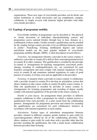 28 – 1. CROSS-BORDER TERTIARY EDUCATION: AN INTRODUCTION
CROSS-BORDER TERTIARY EDUCATION – ISBN-978-92-64-03363-4 © OECD AND IBRD/THE WORLD BANK 2007
organizations. These new types of cross-border providers can be bricks and
mortar institutions or virtual universities and can complement, compete,
collaborate or simply co-exist with domestic higher providers (and other
cross-border providers).
1.5. Typology of programme mobility
Cross-border mobility of programmes can be described as “the physical
or virtual movement of individual education/training courses and
programmes across national borders through face to face, distance or a
combination of these modes. Credits towards a qualification can be awarded
by the sending foreign country provider or by an affiliated domestic partner
or jointly”. Franchising, twinning, double/joint degrees and various
articulation models are the more popular methods of cross-border
programme mobility (Knight, 2005b). A short description of each follows:
Franchise. An arrangement whereby a provider in the source country A
authorises a provider in country B to deliver their course/programme/service
in country B or other countries. The qualification is awarded by the provider
in country A. Arrangements for teaching, management, assessment, profit-
sharing, awarding of credit/qualification, etc., are customised for each
franchise arrangement and must comply with national regulations (if they
exist) in country B and sometimes national regulations or codes of good
practice of country A (if they exist and are applicable to the provider).
Twinning. A situation where a provider in source country A collaborates
with a provider located in country B to develop an articulation system that
allows students to take course credits in country B and/or source country A.
Only one qualification is awarded by provider in source country A.
Arrangements for twinning programmes and awarding of degree usually
comply with national regulations of the provider in the source country A.
Double or joint degree. An arrangement where providers in different
countries collaborate to offer a programme for which a student receives a
qualification from each provider, or a joint award from the collaborating
partners. Arrangements for programme provision and criteria for awarding
the qualifications are customised for each collaborative initiative in
accordance with national regulations in each country.
Articulation. Various types of articulation arrangements between
providers situated in different countries permit students to gain credit for
courses/programmes offered by all of the collaborating providers. This
allows students to gain credit for work done with a provider other than the
provider awarding the qualification, but with a much looser collaboration
between providers than twinning.
 